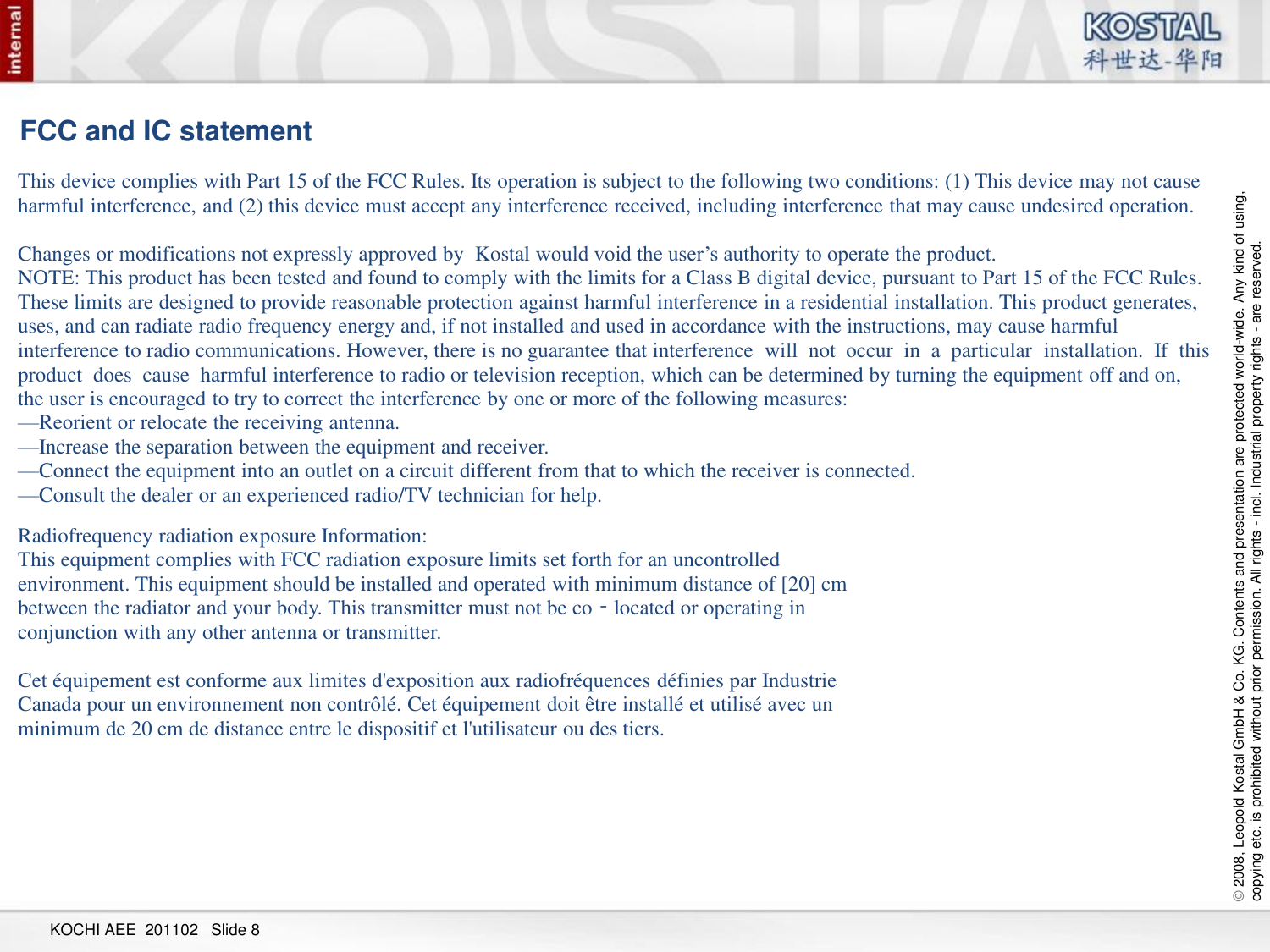 © 2008, Leopold Kostal GmbH &amp; Co. KG. Contents and presentation are protected world-wide. Any kind of using,  copying etc. is prohibited without prior permission. All rights - incl. Industrial property rights - are reserved. KOCHI AEE  201102   Slide 8 FCC and IC statement This device complies with Part 15 of the FCC Rules. Its operation is subject to the following two conditions: (1) This device may not cause harmful interference, and (2) this device must accept any interference received, including interference that may cause undesired operation.  Changes or modifications not expressly approved by  Kostal would void the user’s authority to operate the product. NOTE: This product has been tested and found to comply with the limits for a Class B digital device, pursuant to Part 15 of the FCC Rules. These limits are designed to provide reasonable protection against harmful interference in a residential installation. This product generates, uses, and can radiate radio frequency energy and, if not installed and used in accordance with the instructions, may cause harmful interference to radio communications. However, there is no guarantee that interference  will  not  occur  in  a  particular  installation.  If  this  product  does  cause  harmful interference to radio or television reception, which can be determined by turning the equipment off and on, the user is encouraged to try to correct the interference by one or more of the following measures: —Reorient or relocate the receiving antenna. —Increase the separation between the equipment and receiver. —Connect the equipment into an outlet on a circuit different from that to which the receiver is connected. —Consult the dealer or an experienced radio/TV technician for help. Radiofrequency radiation exposure Information: This equipment complies with FCC radiation exposure limits set forth for an uncontrolled environment. This equipment should be installed and operated with minimum distance of [20] cm between the radiator and your body. This transmitter must not be co‐located or operating in conjunction with any other antenna or transmitter.   Cet équipement est conforme aux limites d&apos;exposition aux radiofréquences définies par Industrie Canada pour un environnement non contrôlé. Cet équipement doit être installé et utilisé avec un minimum de 20 cm de distance entre le dispositif et l&apos;utilisateur ou des tiers. 
