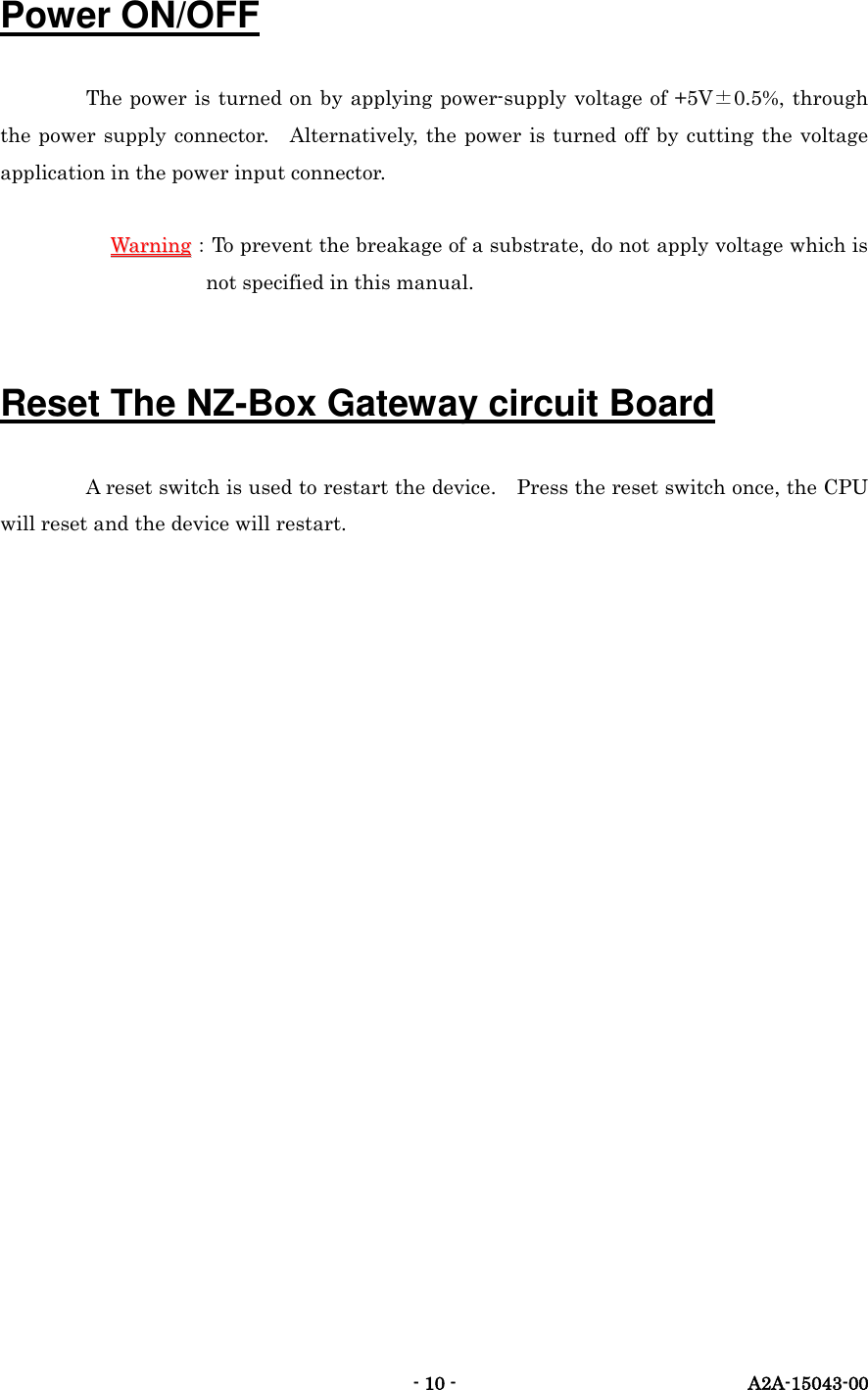   - 10 -  A2A-15043-00 Power ON/OFF The power is turned on by applying power-supply voltage of +5V&plusmn;0.5%, through the power  supply connector.  Alternatively, the  power is turned  off by cutting the voltage application in the power input connector.  WWaarrnniinngg：To prevent the breakage of a substrate, do not apply voltage which is not specified in this manual.  Reset The NZ-Box Gateway circuit Board A reset switch is used to restart the device.    Press the reset switch once, the CPU will reset and the device will restart.   