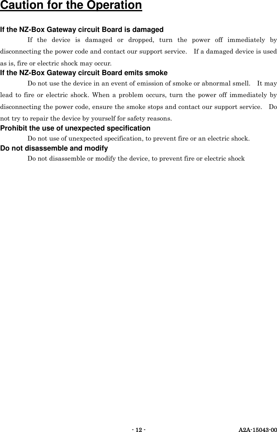   - 12 -  A2A-15043-00  Caution for the Operation If the NZ-Box Gateway circuit Board is damaged If  the  device  is  damaged  or  dropped,  turn  the  power  off  immediately  by disconnecting the power code and contact our support service.    If a damaged device is used as is, fire or electric shock may occur.   If the NZ-Box Gateway circuit Board emits smoke Do not use the device in an event of emission of smoke or abnormal smell.    It may lead  to  fire  or  electric  shock.  When  a  problem  occurs,  turn  the  power  off immediately  by disconnecting the power code, ensure the smoke stops and contact our support service.    Do not try to repair the device by yourself for safety reasons.   Prohibit the use of unexpected specification Do not use of unexpected specification, to prevent fire or an electric shock. Do not disassemble and modify Do not disassemble or modify the device, to prevent fire or electric shock  