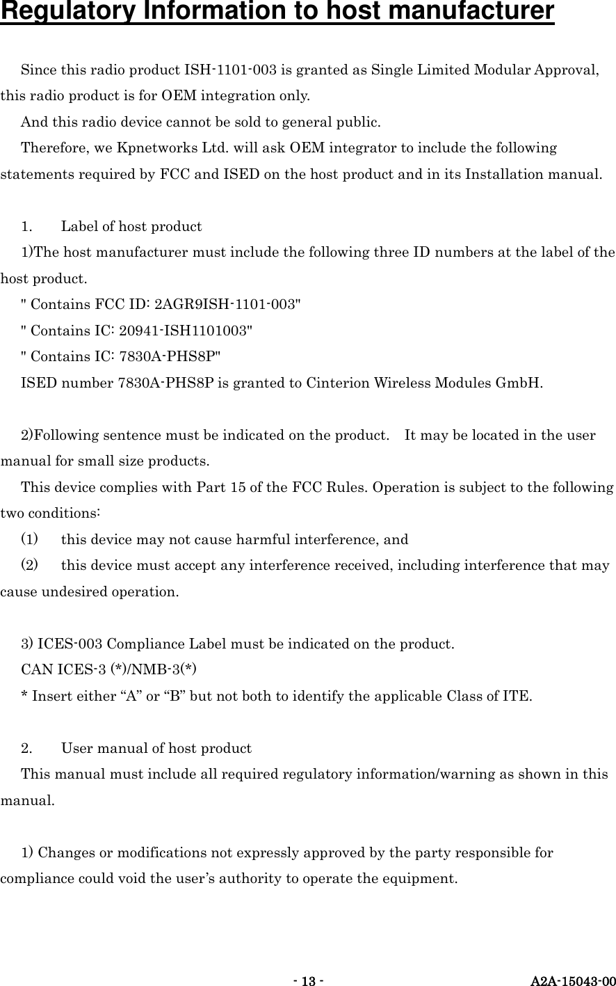   - 13 -  A2A-15043-00 Regulatory Information to host manufacturer Since this radio product ISH-1101-003 is granted as Single Limited Modular Approval, this radio product is for OEM integration only. And this radio device cannot be sold to general public. Therefore, we Kpnetworks Ltd. will ask OEM integrator to include the following statements required by FCC and ISED on the host product and in its Installation manual.  1.  Label of host product 1)The host manufacturer must include the following three ID numbers at the label of the host product. " Contains FCC ID: 2AGR9ISH-1101-003" " Contains IC: 20941-ISH1101003" " Contains IC: 7830A-PHS8P" ISED number 7830A-PHS8P is granted to Cinterion Wireless Modules GmbH.  2)Following sentence must be indicated on the product.    It may be located in the user manual for small size products. This device complies with Part 15 of the FCC Rules. Operation is subject to the following two conditions: (1)  this device may not cause harmful interference, and (2)  this device must accept any interference received, including interference that may cause undesired operation.  3) ICES-003 Compliance Label must be indicated on the product. CAN ICES-3 (*)/NMB-3(*) * Insert either &ldquo;A&rdquo; or &ldquo;B&rdquo; but not both to identify the applicable Class of ITE.  2.  User manual of host product This manual must include all required regulatory information/warning as shown in this manual.  1) Changes or modifications not expressly approved by the party responsible for compliance could void the user&rsquo;s authority to operate the equipment.  