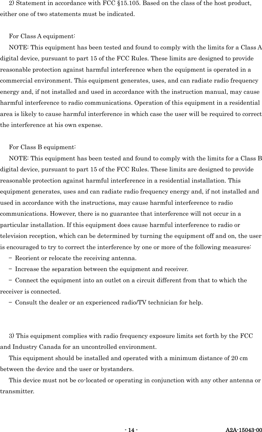   - 14 -  A2A-15043-00 2) Statement in accordance with FCC &sect;15.105. Based on the class of the host product, either one of two statements must be indicated.  For Class A equipment: NOTE: This equipment has been tested and found to comply with the limits for a Class A digital device, pursuant to part 15 of the FCC Rules. These limits are designed to provide reasonable protection against harmful interference when the equipment is operated in a commercial environment. This equipment generates, uses, and can radiate radio frequency energy and, if not installed and used in accordance with the instruction manual, may cause harmful interference to radio communications. Operation of this equipment in a residential area is likely to cause harmful interference in which case the user will be required to correct the interference at his own expense.  For Class B equipment: NOTE: This equipment has been tested and found to comply with the limits for a Class B digital device, pursuant to part 15 of the FCC Rules. These limits are designed to provide reasonable protection against harmful interference in a residential installation. This equipment generates, uses and can radiate radio frequency energy and, if not installed and used in accordance with the instructions, may cause harmful interference to radio communications. However, there is no guarantee that interference will not occur in a particular installation. If this equipment does cause harmful interference to radio or television reception, which can be determined by turning the equipment off and on, the user is encouraged to try to correct the interference by one or more of the following measures: &mdash;  Reorient or relocate the receiving antenna. &mdash;  Increase the separation between the equipment and receiver. &mdash;  Connect the equipment into an outlet on a circuit different from that to which the receiver is connected. &mdash;  Consult the dealer or an experienced radio/TV technician for help.   3) This equipment complies with radio frequency exposure limits set forth by the FCC and Industry Canada for an uncontrolled environment. This equipment should be installed and operated with a minimum distance of 20 cm between the device and the user or bystanders. This device must not be co-located or operating in conjunction with any other antenna or transmitter.  