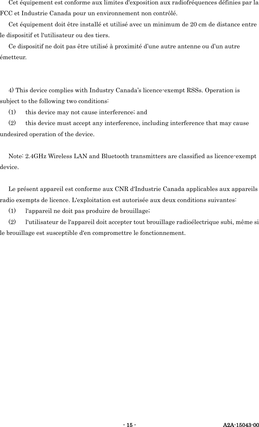   - 15 -  A2A-15043-00 Cet &eacute;quipement est conforme aux limites d'exposition aux radiofr&eacute;quences d&eacute;finies par la FCC et Industrie Canada pour un environnement non contr&ocirc;l&eacute;. Cet &eacute;quipement doit &ecirc;tre install&eacute; et utilis&eacute; avec un minimum de 20 cm de distance entre le dispositif et l'utilisateur ou des tiers. Ce dispositif ne doit pas &ecirc;tre utilis&eacute; &agrave; proximit&eacute; d&rsquo;une autre antenne ou d&rsquo;un autre &eacute;metteur.   4) This device complies with Industry Canada&rsquo;s licence-exempt RSSs. Operation is subject to the following two conditions: (1)  this device may not cause interference; and (2)  this device must accept any interference, including interference that may cause undesired operation of the device.  Note: 2.4GHz Wireless LAN and Bluetooth transmitters are classified as licence-exempt device.  Le pr&eacute;sent appareil est conforme aux CNR d'Industrie Canada applicables aux appareils radio exempts de licence. L'exploitation est autoris&eacute;e aux deux conditions suivantes: (1)  l'appareil ne doit pas produire de brouillage; (2)  l'utilisateur de l'appareil doit accepter tout brouillage radio&eacute;lectrique subi, m&ecirc;me si le brouillage est susceptible d'en compromettre le fonctionnement.   