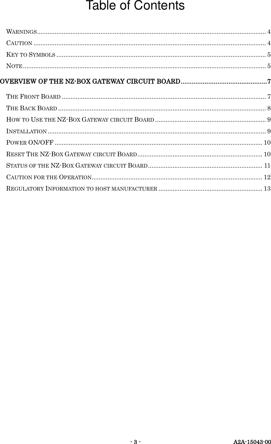   - 3 -  A2A-15043-00 Table of Contents WARNINGS .................................................................................................................................. 4 CAUTION .................................................................................................................................... 4 KEY TO SYMBOLS ....................................................................................................................... 5 NOTE .......................................................................................................................................... 5 OVERVIEW OF THE NZ-BOX GATEWAY CIRCUIT BOARD ............................................... 7 THE FRONT BOARD .................................................................................................................... 7 THE BACK BOARD ...................................................................................................................... 8 HOW TO USE THE NZ-BOX GATEWAY CIRCUIT BOARD ............................................................... 9 INSTALLATION ............................................................................................................................ 9 POWER ON/OFF ...................................................................................................................... 10 RESET THE NZ-BOX GATEWAY CIRCUIT BOARD ....................................................................... 10 STATUS OF THE NZ-BOX GATEWAY CIRCUIT BOARD ................................................................. 11 CAUTION FOR THE OPERATION ................................................................................................. 12 REGULATORY INFORMATION TO HOST MANUFACTURER ........................................................... 13 