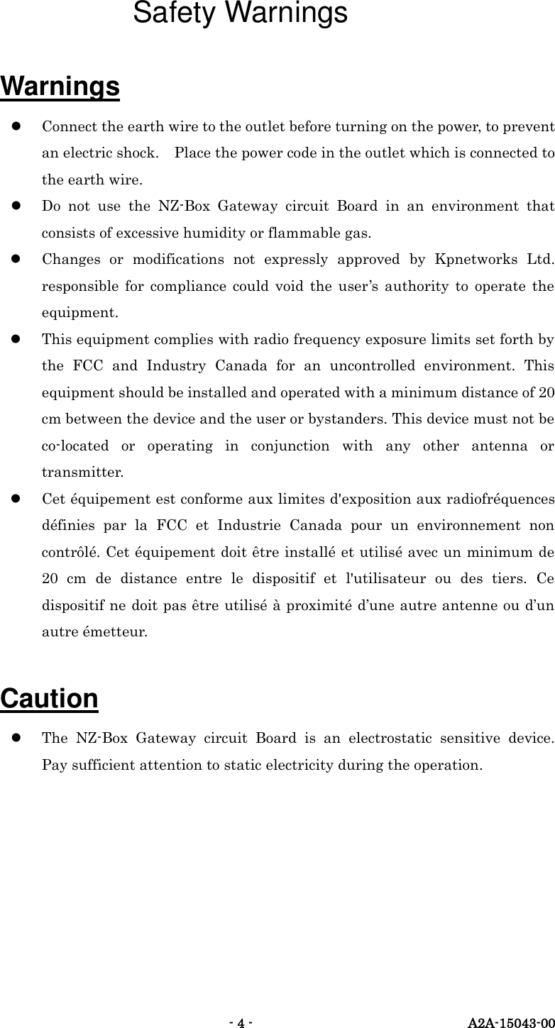   - 4 -  A2A-15043-00 Safety Warnings Warnings  Connect the earth wire to the outlet before turning on the power, to prevent an electric shock.    Place the power code in the outlet which is connected to the earth wire.  Do  not  use  the  NZ-Box  Gateway  circuit  Board  in  an  environment  that consists of excessive humidity or flammable gas.  Changes  or  modifications  not  expressly  approved  by  Kpnetworks  Ltd. responsible  for  compliance  could  void  the  user&rsquo;s  authority  to  operate  the equipment.  This equipment complies with radio frequency exposure limits set forth by the  FCC  and  Industry  Canada  for  an  uncontrolled  environment.  This equipment should be installed and operated with a minimum distance of 20 cm between the device and the user or bystanders. This device must not be co-located  or  operating  in  conjunction  with  any  other  antenna  or transmitter.  Cet &eacute;quipement est conforme aux limites d'exposition aux radiofr&eacute;quences d&eacute;finies  par  la  FCC  et  Industrie  Canada  pour  un  environnement  non contr&ocirc;l&eacute;. Cet &eacute;quipement doit &ecirc;tre install&eacute; et utilis&eacute; avec un minimum de 20  cm  de  distance  entre  le  dispositif  et  l'utilisateur  ou  des  tiers.  Ce dispositif ne doit pas &ecirc;tre utilis&eacute; &agrave; proximit&eacute; d&rsquo;une autre antenne ou d&rsquo;un autre &eacute;metteur.  Caution  The  NZ-Box  Gateway  circuit  Board  is  an  electrostatic  sensitive  device.   Pay sufficient attention to static electricity during the operation.      