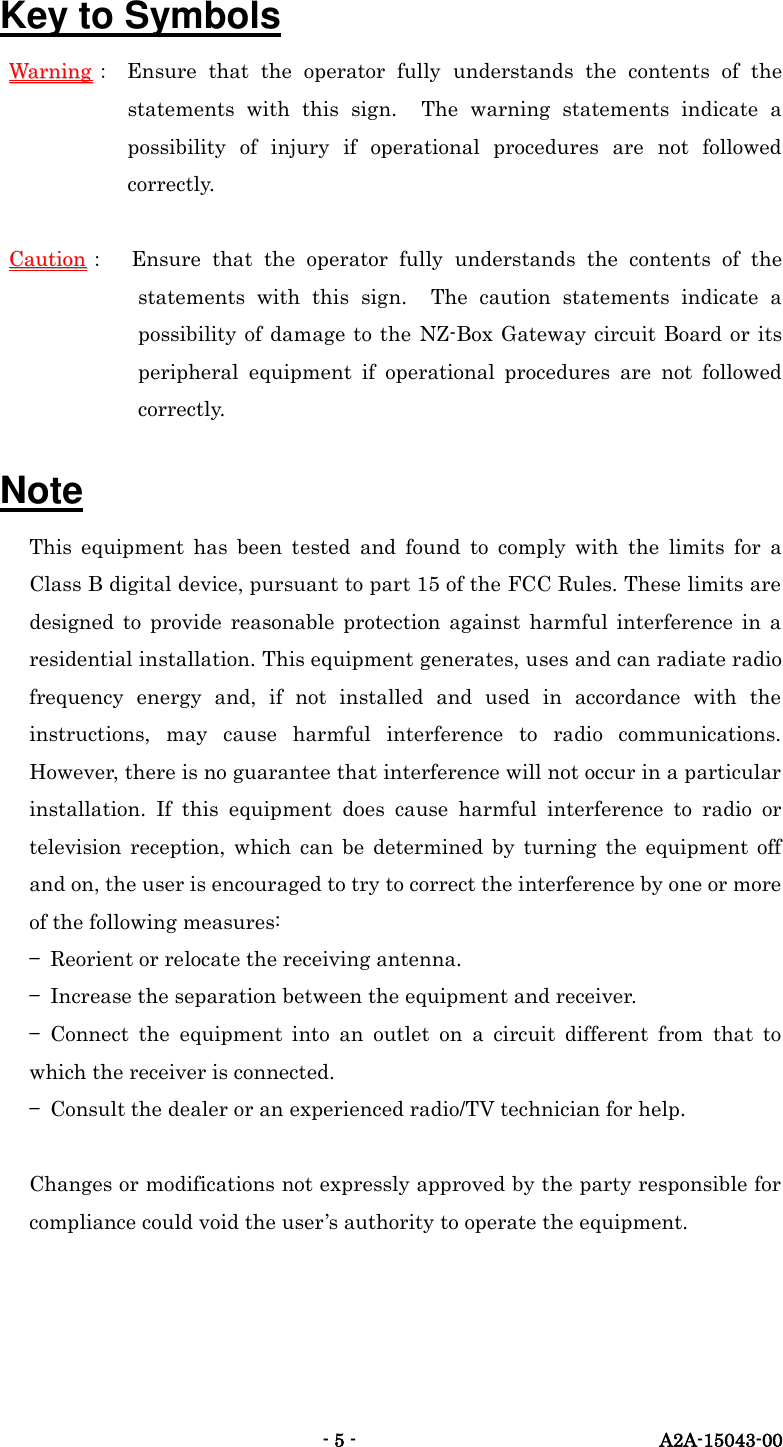   - 5 -  A2A-15043-00 Key to Symbols WWaarrnniinngg：  Ensure  that  the  operator  fully  understands  the  contents  of  the statements  with  this  sign.    The  warning  statements  indicate  a possibility  of  injury  if  operational  procedures  are  not  followed correctly.  CCaauuttiioonn：  Ensure  that  the  operator  fully  understands  the  contents  of  the statements  with  this  sign.  The  caution  statements  indicate  a possibility of damage to the NZ-Box  Gateway circuit Board or its peripheral  equipment  if  operational  procedures  are  not  followed correctly.      Note This  equipment  has  been  tested  and  found  to  comply  with  the  limits  for  a Class B digital device, pursuant to part 15 of the FCC Rules. These limits are designed  to  provide  reasonable  protection  against  harmful  interference  in  a residential installation. This equipment generates, uses and can radiate radio frequency  energy  and,  if  not  installed  and  used  in  accordance  with  the instructions,  may  cause  harmful  interference  to  radio  communications. However, there is no guarantee that interference will not occur in a particular installation.  If  this  equipment  does  cause  harmful  interference  to  radio  or television  reception,  which  can  be  determined  by  turning  the  equipment  off and on, the user is encouraged to try to correct the interference by one or more of the following measures: &mdash;  Reorient or relocate the receiving antenna. &mdash;  Increase the separation between the equipment and receiver. &mdash;  Connect  the  equipment  into  an  outlet  on  a  circuit  different  from  that  to which the receiver is connected. &mdash;  Consult the dealer or an experienced radio/TV technician for help.  Changes or modifications not expressly approved by the party responsible for compliance could void the user&rsquo;s authority to operate the equipment.    