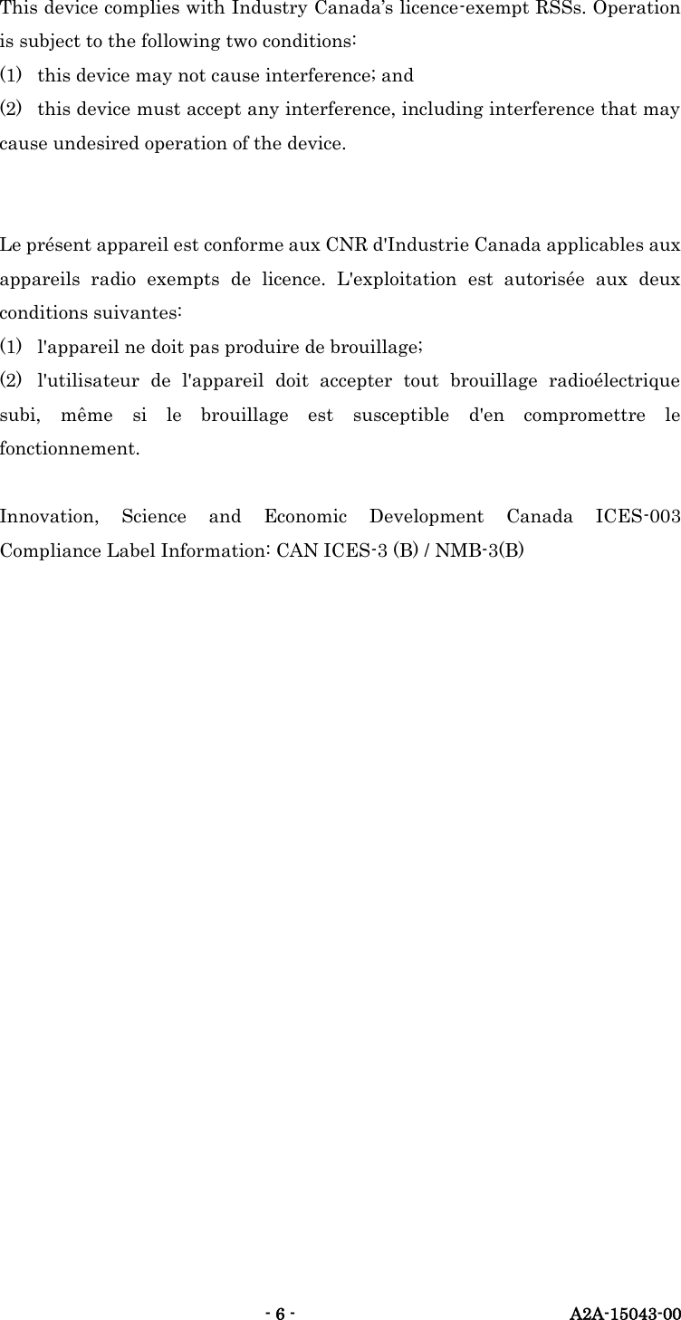   - 6 -  A2A-15043-00 This device complies with Industry Canada&rsquo;s licence-exempt RSSs. Operation is subject to the following two conditions: (1)  this device may not cause interference; and (2)  this device must accept any interference, including interference that may cause undesired operation of the device.   Le pr&eacute;sent appareil est conforme aux CNR d'Industrie Canada applicables aux appareils  radio  exempts  de  licence.  L'exploitation  est  autoris&eacute;e  aux  deux conditions suivantes: (1)  l'appareil ne doit pas produire de brouillage; (2)  l'utilisateur  de  l'appareil  doit  accepter  tout  brouillage  radio&eacute;lectrique subi,  m&ecirc;me  si  le  brouillage  est  susceptible  d'en  compromettre  le fonctionnement.  Innovation,  Science  and  Economic  Development  Canada  ICES-003 Compliance Label Information: CAN ICES-3 (B) / NMB-3(B)   