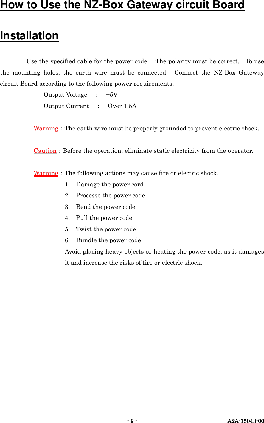   - 9 -  A2A-15043-00 How to Use the NZ-Box Gateway circuit Board Installation Use the specified cable for the power code.    The polarity must be correct.    To use the  mounting  holes,  the  earth  wire  must  be  connected.    Connect  the  NZ-Box  Gateway circuit Board according to the following power requirements,        Output Voltage ： +5V        Output Current ： Over 1.5A  WWaarrnniinngg：The earth wire must be properly grounded to prevent electric shock.  CCaauuttiioonn：Before the operation, eliminate static electricity from the operator.  WWaarrnniinngg：The following actions may cause fire or electric shock, 1. Damage the power cord 2. Processe the power code 3. Bend the power code 4. Pull the power code 5. Twist the power code   6. Bundle the power code. Avoid placing heavy objects or heating the power code, as it damages it and increase the risks of fire or electric shock.     