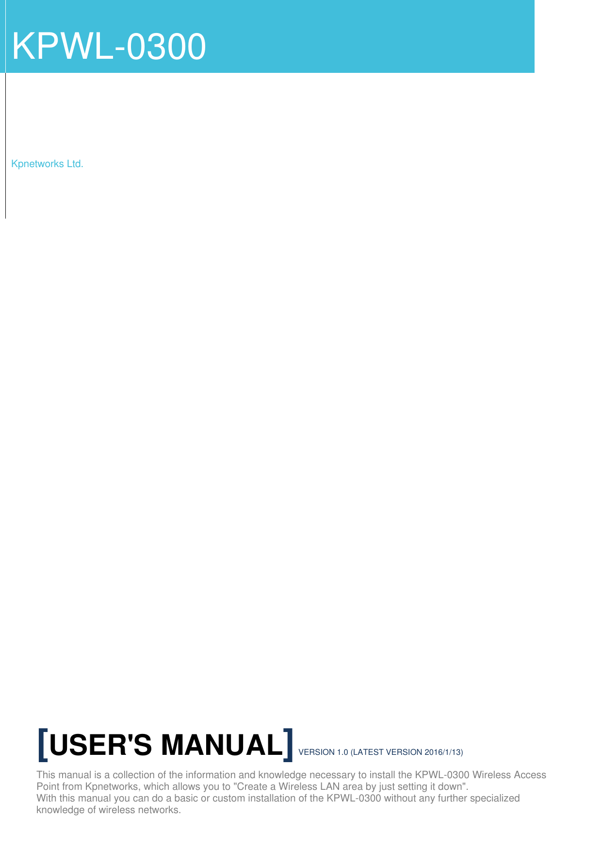            KPWL-0300    Kpnetworks Ltd. [USER'S MANUAL] VERSION 1.0 (LATEST VERSION 2016/1/13) This manual is a collection of the information and knowledge necessary to install the KPWL-0300 Wireless Access Point from Kpnetworks, which allows you to "Create a Wireless LAN area by just setting it down". With this manual you can do a basic or custom installation of the KPWL-0300 without any further specialized knowledge of wireless networks. 