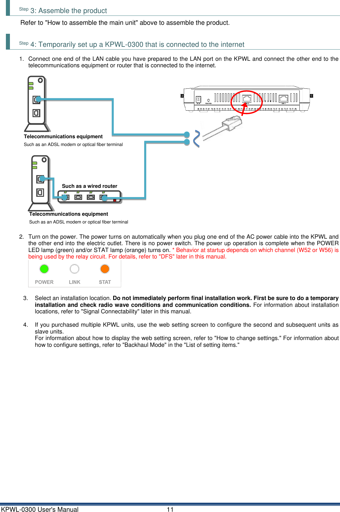 KPWL-0300 User's Manual  11 Step 3: Assemble the product Refer to "How to assemble the main unit" above to assemble the product.  Step 4: Temporarily set up a KPWL-0300 that is connected to the internet 1.  Connect one end of the LAN cable you have prepared to the LAN port on the KPWL and connect the other end to the telecommunications equipment or router that is connected to the internet.   2.  Turn on the power. The power turns on automatically when you plug one end of the AC power cable into the KPWL and the other end into the electric outlet. There is no power switch. The power up operation is complete when the POWER LED lamp (green) and/or STAT lamp (orange) turns on. * Behavior at startup depends on which channel (W52 or W56) is being used by the relay circuit. For details, refer to "DFS" later in this manual.   3.  Select an installation location. Do not immediately perform final installation work. First be sure to do a temporary installation and check radio wave conditions and communication conditions. For information about installation locations, refer to "Signal Connectability" later in this manual.  4.  If you purchased multiple KPWL units, use the web setting screen to configure the second and subsequent units as slave units.   For information about how to display the web setting screen, refer to "How to change settings." For information about how to configure settings, refer to "Backhaul Mode" in the "List of setting items."     Telecommunications equipment Such as an ADSL modem or optical fiber terminal Telecommunications equipment Such as an ADSL modem or optical fiber terminal Such as a wired router or hub 