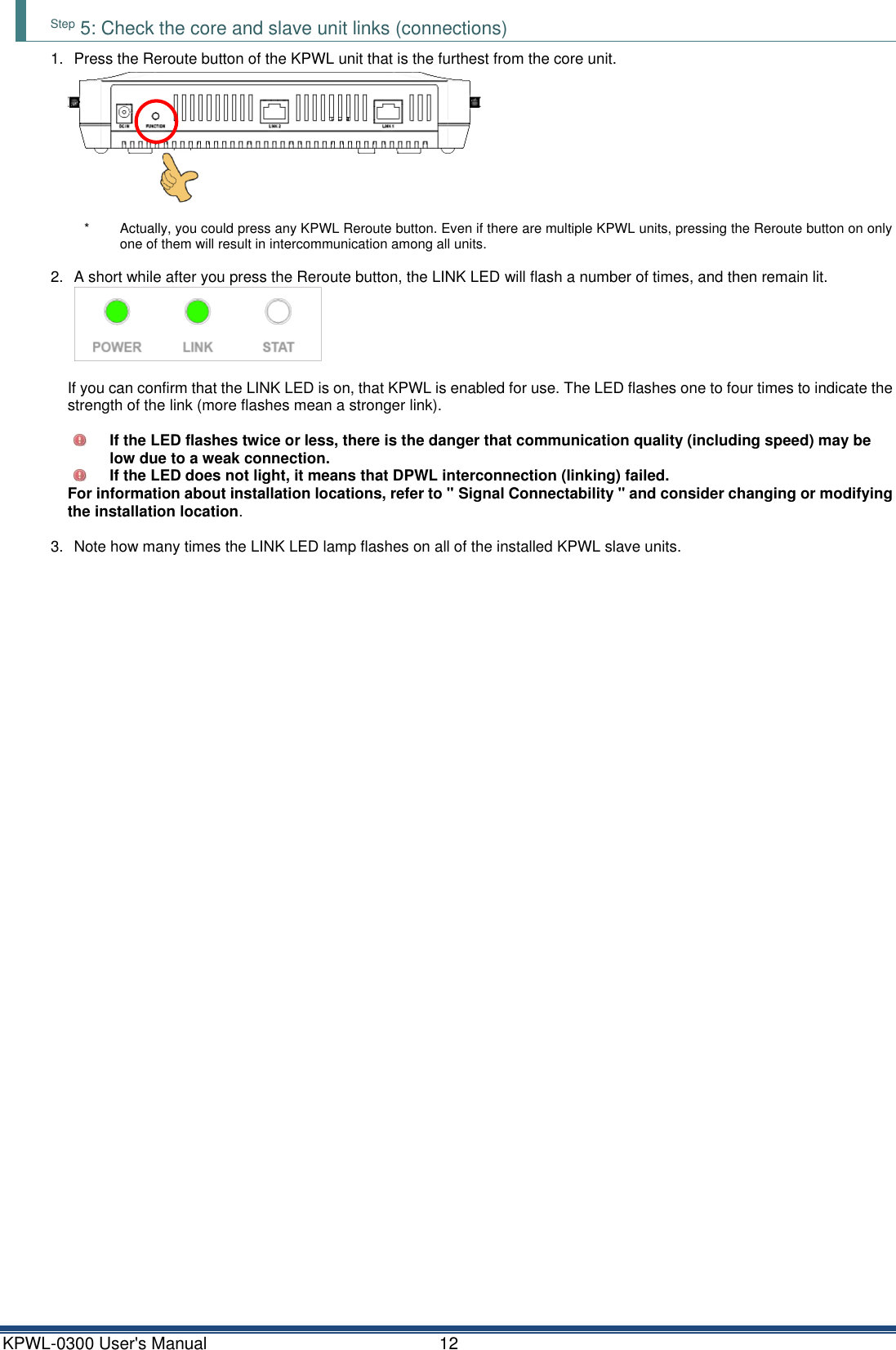 KPWL-0300 User's Manual  12 Step 5: Check the core and slave unit links (connections) 1.  Press the Reroute button of the KPWL unit that is the furthest from the core unit.  *  Actually, you could press any KPWL Reroute button. Even if there are multiple KPWL units, pressing the Reroute button on only one of them will result in intercommunication among all units.  2.  A short while after you press the Reroute button, the LINK LED will flash a number of times, and then remain lit.  If you can confirm that the LINK LED is on, that KPWL is enabled for use. The LED flashes one to four times to indicate the strength of the link (more flashes mean a stronger link).   If the LED flashes twice or less, there is the danger that communication quality (including speed) may be low due to a weak connection.  If the LED does not light, it means that DPWL interconnection (linking) failed. For information about installation locations, refer to " Signal Connectability " and consider changing or modifying the installation location.  3.  Note how many times the LINK LED lamp flashes on all of the installed KPWL slave units.   