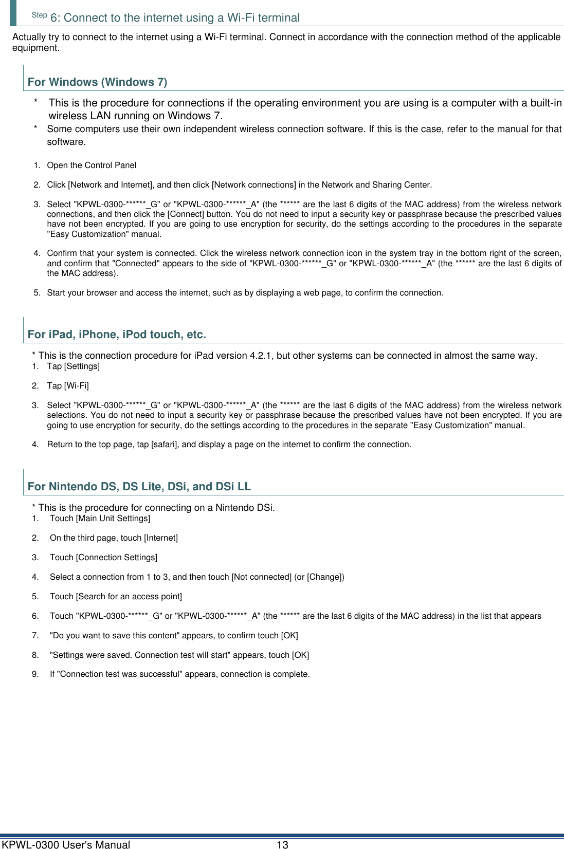 KPWL-0300 User's Manual  13 Step 6: Connect to the internet using a Wi-Fi terminal Actually try to connect to the internet using a Wi-Fi terminal. Connect in accordance with the connection method of the applicable equipment.  For Windows (Windows 7) *  This is the procedure for connections if the operating environment you are using is a computer with a built-in wireless LAN running on Windows 7. *  Some computers use their own independent wireless connection software. If this is the case, refer to the manual for that software.  1.  Open the Control Panel 2.  Click [Network and Internet], and then click [Network connections] in the Network and Sharing Center. 3.  Select "KPWL-0300-******_G" or "KPWL-0300-******_A" (the ****** are the last 6 digits of the MAC address) from the wireless network connections, and then click the [Connect] button. You do not need to input a security key or passphrase because the prescribed values have not been encrypted. If you are going to use encryption for security, do the settings according to the procedures in the  separate "Easy Customization" manual. 4.  Confirm that your system is connected. Click the wireless network connection icon in the system tray in the bottom right of the screen, and confirm that "Connected" appears to the side of "KPWL-0300-******_G" or "KPWL-0300-******_A" (the ****** are the last 6 digits of the MAC address). 5.  Start your browser and access the internet, such as by displaying a web page, to confirm the connection.  For iPad, iPhone, iPod touch, etc. * This is the connection procedure for iPad version 4.2.1, but other systems can be connected in almost the same way. 1.  Tap [Settings] 2.  Tap [Wi-Fi] 3.  Select "KPWL-0300-******_G" or "KPWL-0300-******_A" (the ****** are the last 6 digits of the MAC address) from the wireless network selections. You do not need to input a security key or passphrase because the prescribed values have not been encrypted. If you are going to use encryption for security, do the settings according to the procedures in the separate "Easy Customization" manual. 4.  Return to the top page, tap [safari], and display a page on the internet to confirm the connection.  For Nintendo DS, DS Lite, DSi, and DSi LL * This is the procedure for connecting on a Nintendo DSi. 1.  Touch [Main Unit Settings] 2.  On the third page, touch [Internet] 3.  Touch [Connection Settings] 4.  Select a connection from 1 to 3, and then touch [Not connected] (or [Change]) 5.  Touch [Search for an access point] 6.  Touch "KPWL-0300-******_G" or "KPWL-0300-******_A" (the ****** are the last 6 digits of the MAC address) in the list that appears 7.  "Do you want to save this content" appears, to confirm touch [OK] 8.  "Settings were saved. Connection test will start" appears, touch [OK] 9.  If "Connection test was successful" appears, connection is complete.   
