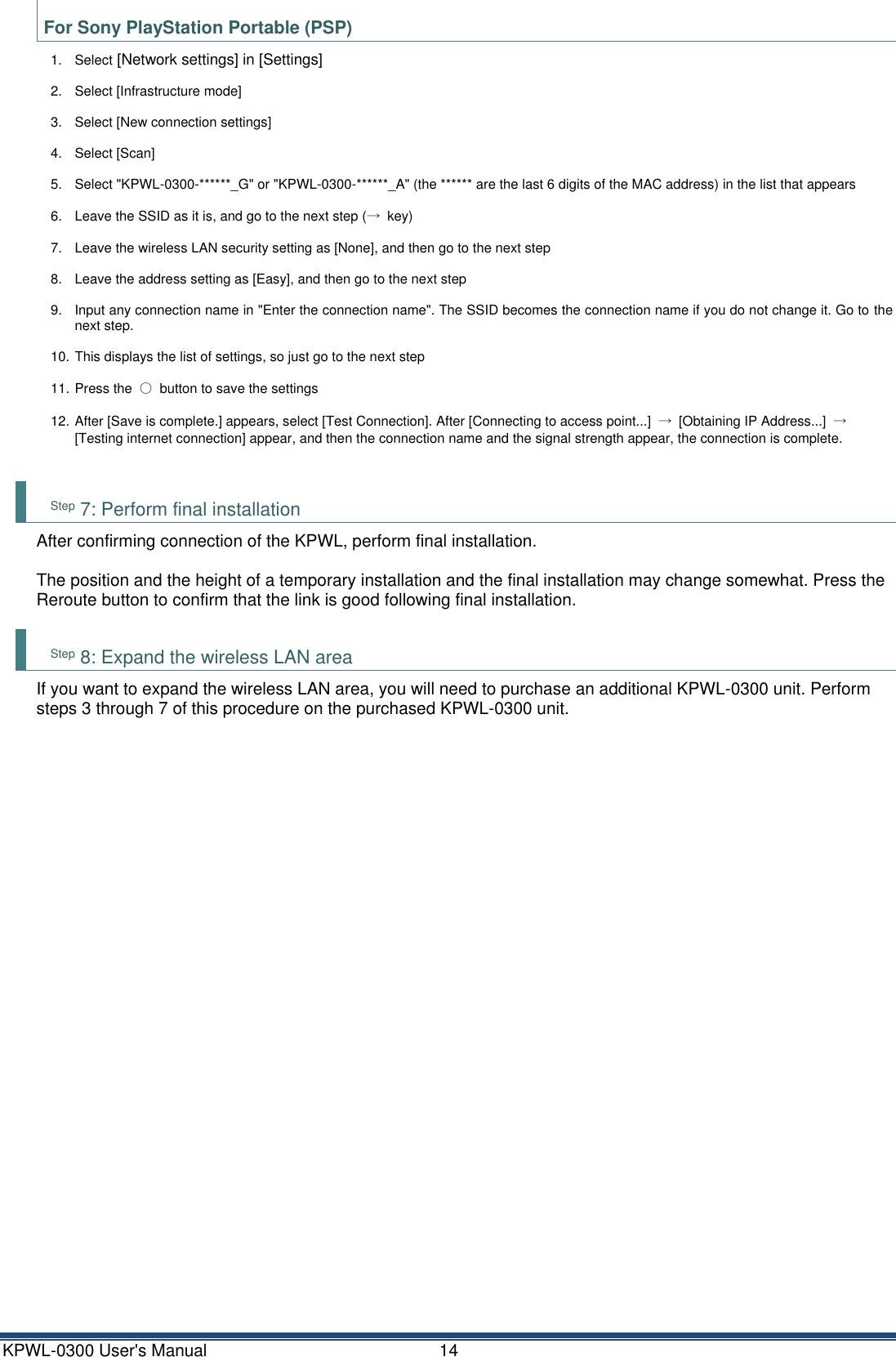 KPWL-0300 User's Manual  14 For Sony PlayStation Portable (PSP) 1.  Select [Network settings] in [Settings] 2.  Select [Infrastructure mode] 3.  Select [New connection settings] 4.  Select [Scan] 5.  Select "KPWL-0300-******_G" or "KPWL-0300-******_A" (the ****** are the last 6 digits of the MAC address) in the list that appears 6.  Leave the SSID as it is, and go to the next step (&rarr;  key) 7.  Leave the wireless LAN security setting as [None], and then go to the next step 8.  Leave the address setting as [Easy], and then go to the next step 9.  Input any connection name in "Enter the connection name". The SSID becomes the connection name if you do not change it. Go to the next step. 10. This displays the list of settings, so just go to the next step 11. Press the  ○  button to save the settings 12. After [Save is complete.] appears, select [Test Connection]. After [Connecting to access point...]  &rarr;  [Obtaining IP Address...]  &rarr; [Testing internet connection] appear, and then the connection name and the signal strength appear, the connection is complete.  Step 7: Perform final installation After confirming connection of the KPWL, perform final installation.  The position and the height of a temporary installation and the final installation may change somewhat. Press the Reroute button to confirm that the link is good following final installation.  Step 8: Expand the wireless LAN area If you want to expand the wireless LAN area, you will need to purchase an additional KPWL-0300 unit. Perform steps 3 through 7 of this procedure on the purchased KPWL-0300 unit.    