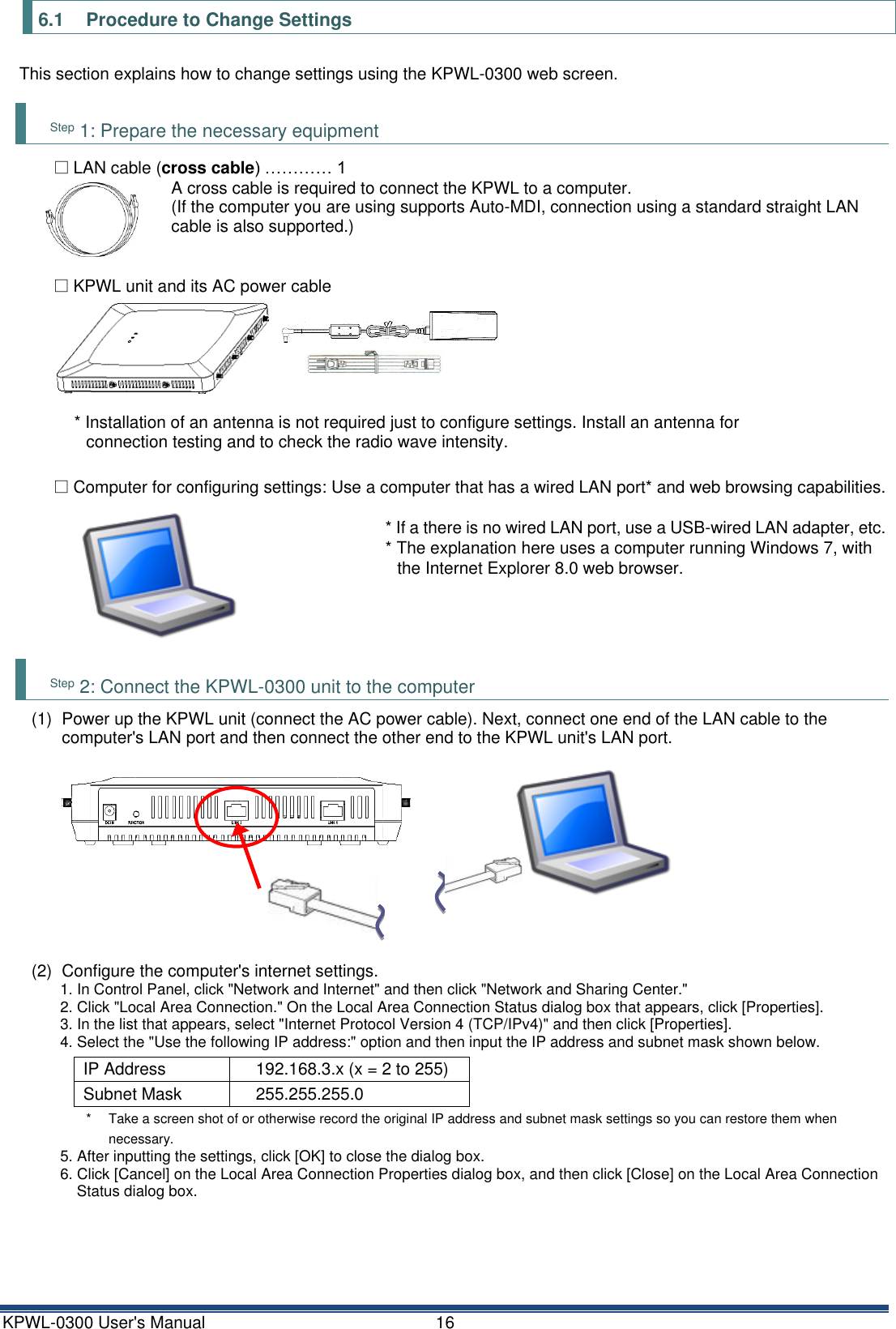 KPWL-0300 User's Manual  16 6.1  Procedure to Change Settings This section explains how to change settings using the KPWL-0300 web screen.  Step 1: Prepare the necessary equipment □ LAN cable (cross cable) &hellip;&hellip;&hellip;&hellip; 1 A cross cable is required to connect the KPWL to a computer. (If the computer you are using supports Auto-MDI, connection using a standard straight LAN cable is also supported.)  □ KPWL unit and its AC power cable  * Installation of an antenna is not required just to configure settings. Install an antenna for connection testing and to check the radio wave intensity.  □ Computer for configuring settings: Use a computer that has a wired LAN port* and web browsing capabilities.  * If a there is no wired LAN port, use a USB-wired LAN adapter, etc. * The explanation here uses a computer running Windows 7, with the Internet Explorer 8.0 web browser.     Step 2: Connect the KPWL-0300 unit to the computer (1)  Power up the KPWL unit (connect the AC power cable). Next, connect one end of the LAN cable to the computer's LAN port and then connect the other end to the KPWL unit's LAN port.  (2)  Configure the computer's internet settings. 1. In Control Panel, click "Network and Internet" and then click "Network and Sharing Center." 2. Click "Local Area Connection." On the Local Area Connection Status dialog box that appears, click [Properties]. 3. In the list that appears, select "Internet Protocol Version 4 (TCP/IPv4)" and then click [Properties]. 4. Select the "Use the following IP address:" option and then input the IP address and subnet mask shown below.  IP Address 192.168.3.x (x = 2 to 255) Subnet Mask 255.255.255.0 *  Take a screen shot of or otherwise record the original IP address and subnet mask settings so you can restore them when necessary. 5. After inputting the settings, click [OK] to close the dialog box. 6. Click [Cancel] on the Local Area Connection Properties dialog box, and then click [Close] on the Local Area Connection Status dialog box.    