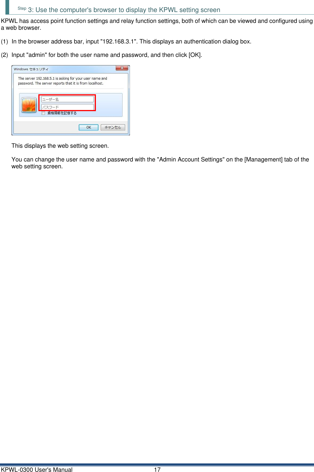 KPWL-0300 User's Manual  17 Step 3: Use the computer's browser to display the KPWL setting screen KPWL has access point function settings and relay function settings, both of which can be viewed and configured using a web browser.  (1)  In the browser address bar, input "192.168.3.1". This displays an authentication dialog box.  (2)  Input "admin" for both the user name and password, and then click [OK].    This displays the web setting screen.  You can change the user name and password with the "Admin Account Settings" on the [Management] tab of the web setting screen.     