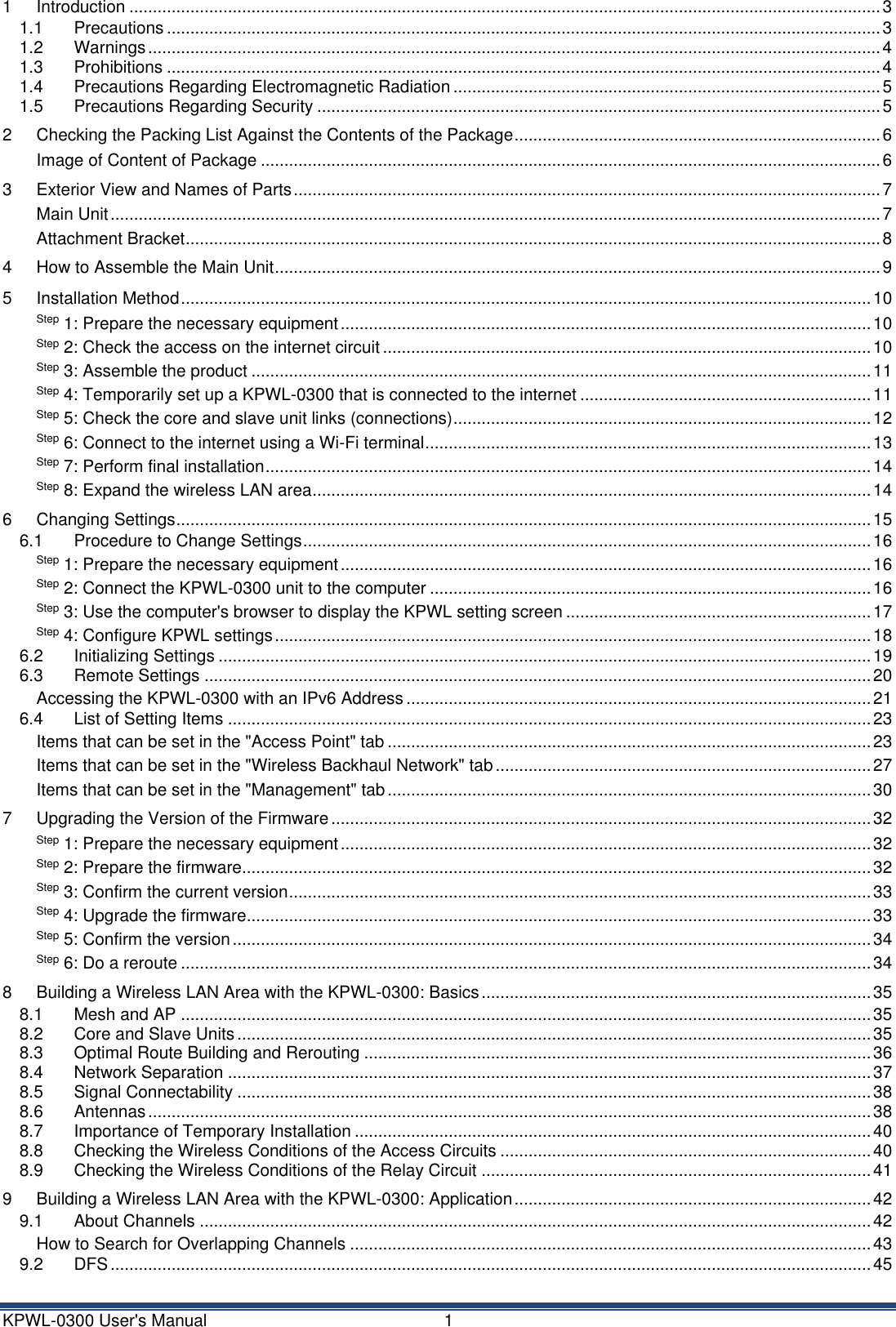 KPWL-0300 User's Manual  1 1 Introduction ................................................................................................................................................................ 3 1.1 Precautions ........................................................................................................................................................ 3 1.2 Warnings ............................................................................................................................................................ 4 1.3 Prohibitions ........................................................................................................................................................ 4 1.4 Precautions Regarding Electromagnetic Radiation ........................................................................................... 5 1.5 Precautions Regarding Security ........................................................................................................................ 5 2 Checking the Packing List Against the Contents of the Package .............................................................................. 6 Image of Content of Package .................................................................................................................................... 6 3 Exterior View and Names of Parts ............................................................................................................................. 7 Main Unit .................................................................................................................................................................... 7 Attachment Bracket .................................................................................................................................................... 8 4 How to Assemble the Main Unit ................................................................................................................................. 9 5 Installation Method ................................................................................................................................................... 10 Step 1: Prepare the necessary equipment ................................................................................................................. 10 Step 2: Check the access on the internet circuit ........................................................................................................ 10 Step 3: Assemble the product .................................................................................................................................... 11 Step 4: Temporarily set up a KPWL-0300 that is connected to the internet .............................................................. 11 Step 5: Check the core and slave unit links (connections) ......................................................................................... 12 Step 6: Connect to the internet using a Wi-Fi terminal ............................................................................................... 13 Step 7: Perform final installation ................................................................................................................................. 14 Step 8: Expand the wireless LAN area ....................................................................................................................... 14 6 Changing Settings .................................................................................................................................................... 15 6.1 Procedure to Change Settings ......................................................................................................................... 16 Step 1: Prepare the necessary equipment ................................................................................................................. 16 Step 2: Connect the KPWL-0300 unit to the computer .............................................................................................. 16 Step 3: Use the computer's browser to display the KPWL setting screen ................................................................. 17 Step 4: Configure KPWL settings ............................................................................................................................... 18 6.2 Initializing Settings ........................................................................................................................................... 19 6.3 Remote Settings .............................................................................................................................................. 20 Accessing the KPWL-0300 with an IPv6 Address ................................................................................................... 21 6.4 List of Setting Items ......................................................................................................................................... 23 Items that can be set in the "Access Point" tab ....................................................................................................... 23 Items that can be set in the "Wireless Backhaul Network" tab ................................................................................ 27 Items that can be set in the "Management" tab ....................................................................................................... 30 7 Upgrading the Version of the Firmware ................................................................................................................... 32 Step 1: Prepare the necessary equipment ................................................................................................................. 32 Step 2: Prepare the firmware...................................................................................................................................... 32 Step 3: Confirm the current version ............................................................................................................................ 33 Step 4: Upgrade the firmware..................................................................................................................................... 33 Step 5: Confirm the version ........................................................................................................................................ 34 Step 6: Do a reroute ................................................................................................................................................... 34 8 Building a Wireless LAN Area with the KPWL-0300: Basics ................................................................................... 35 8.1 Mesh and AP ................................................................................................................................................... 35 8.2 Core and Slave Units ....................................................................................................................................... 35 8.3 Optimal Route Building and Rerouting ............................................................................................................ 36 8.4 Network Separation ......................................................................................................................................... 37 8.5 Signal Connectability ....................................................................................................................................... 38 8.6 Antennas .......................................................................................................................................................... 38 8.7 Importance of Temporary Installation .............................................................................................................. 40 8.8 Checking the Wireless Conditions of the Access Circuits ............................................................................... 40 8.9 Checking the Wireless Conditions of the Relay Circuit ................................................................................... 41 9 Building a Wireless LAN Area with the KPWL-0300: Application ............................................................................ 42 9.1 About Channels ............................................................................................................................................... 42 How to Search for Overlapping Channels ............................................................................................................... 43 9.2 DFS .................................................................................................................................................................. 45 