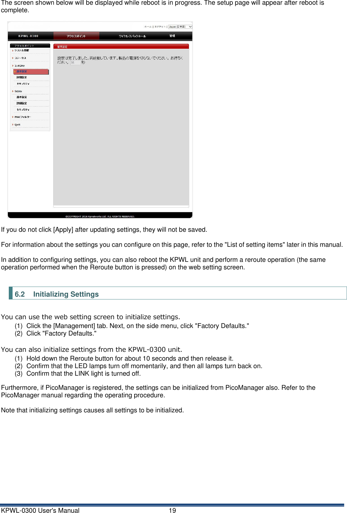 KPWL-0300 User's Manual  19 The screen shown below will be displayed while reboot is in progress. The setup page will appear after reboot is complete.    If you do not click [Apply] after updating settings, they will not be saved.  For information about the settings you can configure on this page, refer to the "List of setting items" later in this manual.  In addition to configuring settings, you can also reboot the KPWL unit and perform a reroute operation (the same operation performed when the Reroute button is pressed) on the web setting screen.  6.2 Initializing Settings You can use the web setting screen to initialize settings. (1)  Click the [Management] tab. Next, on the side menu, click "Factory Defaults." (2)  Click "Factory Defaults."  You can also initialize settings from the KPWL-0300 unit. (1)  Hold down the Reroute button for about 10 seconds and then release it. (2)  Confirm that the LED lamps turn off momentarily, and then all lamps turn back on. (3)  Confirm that the LINK light is turned off.  Furthermore, if PicoManager is registered, the settings can be initialized from PicoManager also. Refer to the PicoManager manual regarding the operating procedure.  Note that initializing settings causes all settings to be initialized.   