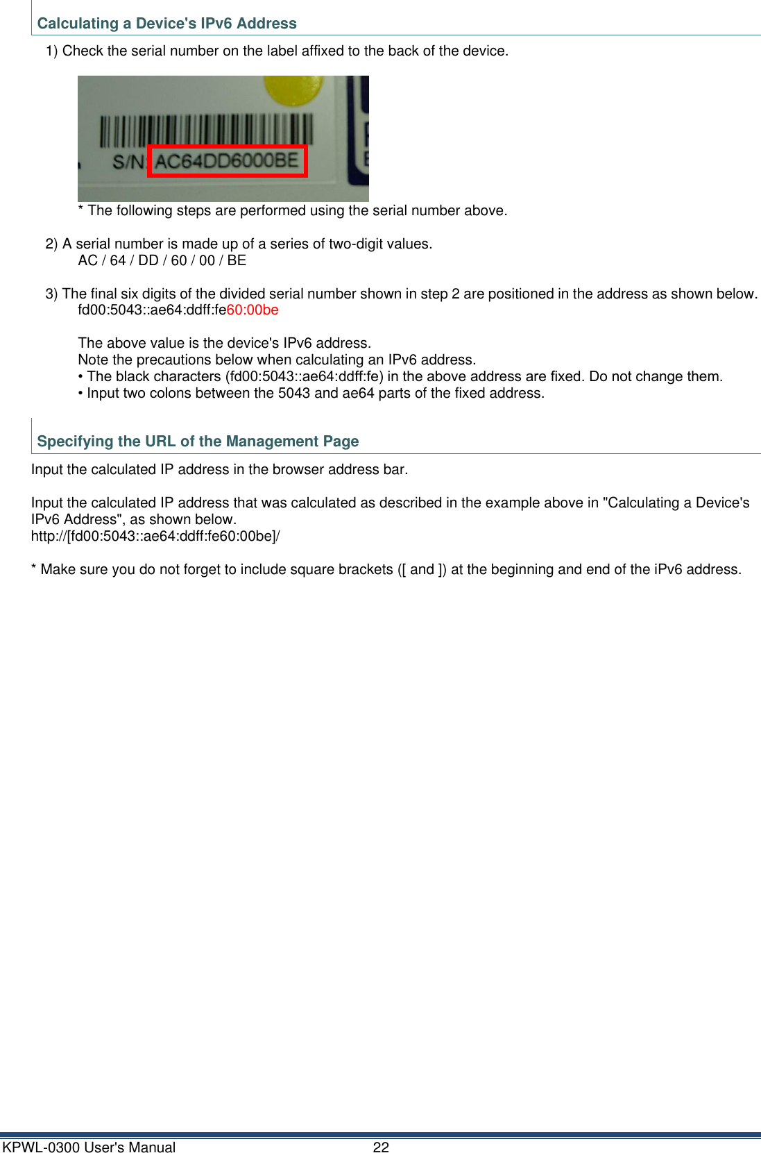 KPWL-0300 User's Manual  22 Calculating a Device's IPv6 Address 1) Check the serial number on the label affixed to the back of the device.   * The following steps are performed using the serial number above.  2) A serial number is made up of a series of two-digit values. AC / 64 / DD / 60 / 00 / BE  3) The final six digits of the divided serial number shown in step 2 are positioned in the address as shown below. fd00:5043::ae64:ddff:fe60:00be  The above value is the device's IPv6 address. Note the precautions below when calculating an IPv6 address. &bull; The black characters (fd00:5043::ae64:ddff:fe) in the above address are fixed. Do not change them. &bull; Input two colons between the 5043 and ae64 parts of the fixed address.  Specifying the URL of the Management Page Input the calculated IP address in the browser address bar.  Input the calculated IP address that was calculated as described in the example above in "Calculating a Device's IPv6 Address", as shown below. http://[fd00:5043::ae64:ddff:fe60:00be]/  * Make sure you do not forget to include square brackets ([ and ]) at the beginning and end of the iPv6 address.     