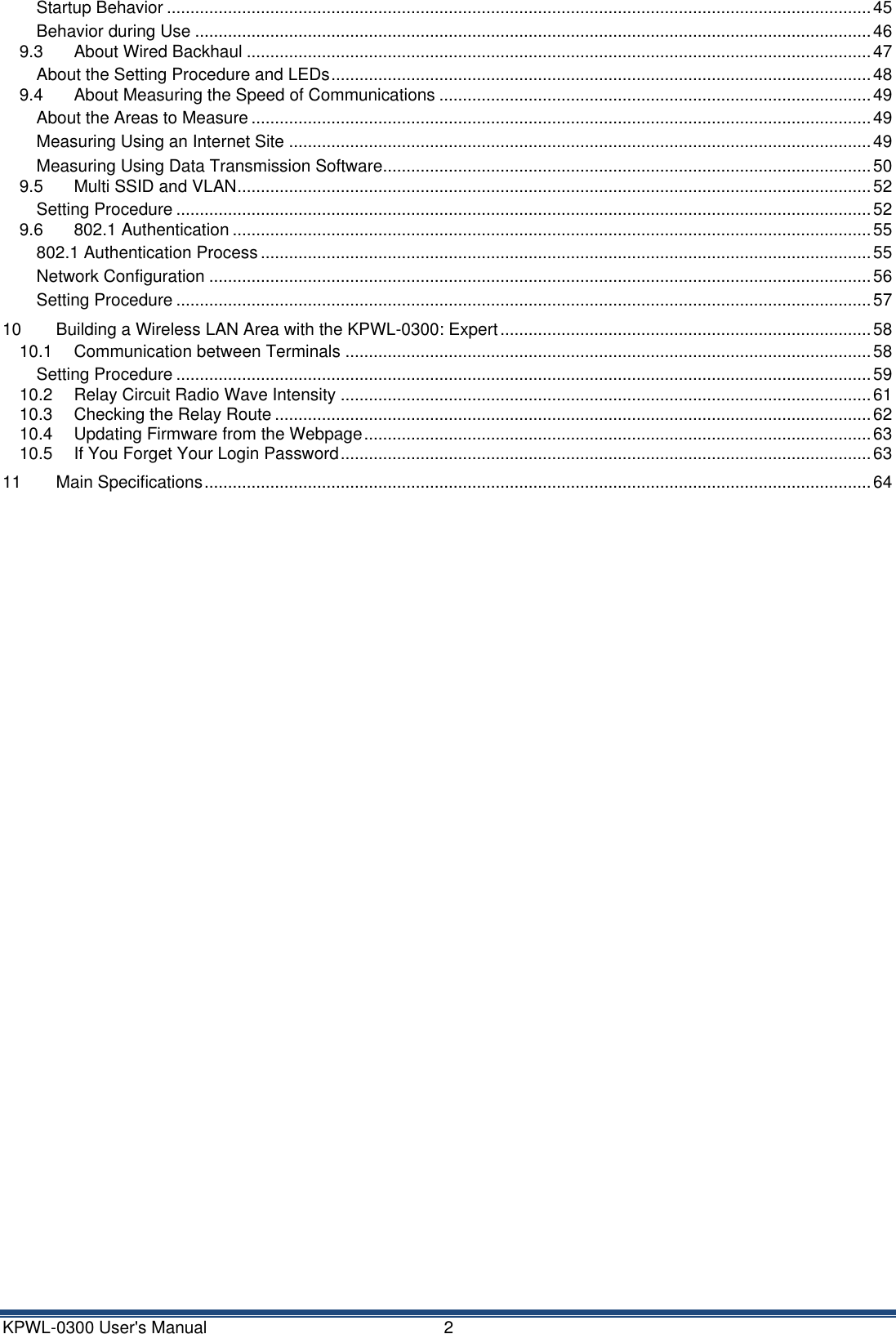 KPWL-0300 User's Manual  2 Startup Behavior ...................................................................................................................................................... 45 Behavior during Use ................................................................................................................................................ 46 9.3 About Wired Backhaul ..................................................................................................................................... 47 About the Setting Procedure and LEDs ................................................................................................................... 48 9.4 About Measuring the Speed of Communications ............................................................................................ 49 About the Areas to Measure .................................................................................................................................... 49 Measuring Using an Internet Site ............................................................................................................................ 49 Measuring Using Data Transmission Software ........................................................................................................ 50 9.5 Multi SSID and VLAN ....................................................................................................................................... 52 Setting Procedure .................................................................................................................................................... 52 9.6 802.1 Authentication ........................................................................................................................................ 55 802.1 Authentication Process .................................................................................................................................. 55 Network Configuration ............................................................................................................................................. 56 Setting Procedure .................................................................................................................................................... 57 10 Building a Wireless LAN Area with the KPWL-0300: Expert ............................................................................... 58 10.1 Communication between Terminals ................................................................................................................ 58 Setting Procedure .................................................................................................................................................... 59 10.2 Relay Circuit Radio Wave Intensity ................................................................................................................. 61 10.3 Checking the Relay Route ............................................................................................................................... 62 10.4 Updating Firmware from the Webpage ............................................................................................................ 63 10.5 If You Forget Your Login Password ................................................................................................................. 63 11 Main Specifications .............................................................................................................................................. 64     