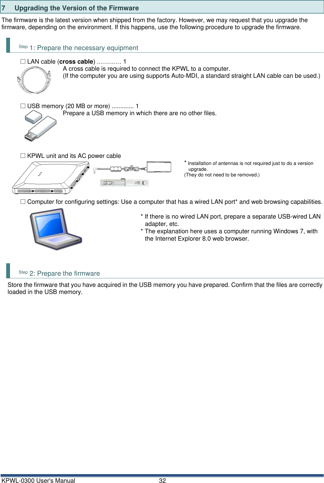 KPWL-0300 User's Manual  32 7  Upgrading the Version of the Firmware The firmware is the latest version when shipped from the factory. However, we may request that you upgrade the firmware, depending on the environment. If this happens, use the following procedure to upgrade the firmware.  Step 1: Prepare the necessary equipment □ LAN cable (cross cable) &hellip;&hellip;&hellip;&hellip; 1 A cross cable is required to connect the KPWL to a computer. (If the computer you are using supports Auto-MDI, a standard straight LAN cable can be used.)    □ USB memory (20 MB or more) ............. 1 Prepare a USB memory in which there are no other files.     □ KPWL unit and its AC power cable  * Installation of antennas is not required just to do a version upgrade. (They do not need to be removed.)    □ Computer for configuring settings: Use a computer that has a wired LAN port* and web browsing capabilities.  * If there is no wired LAN port, prepare a separate USB-wired LAN adapter, etc. * The explanation here uses a computer running Windows 7, with the Internet Explorer 8.0 web browser.    Step 2: Prepare the firmware Store the firmware that you have acquired in the USB memory you have prepared. Confirm that the files are correctly loaded in the USB memory.     