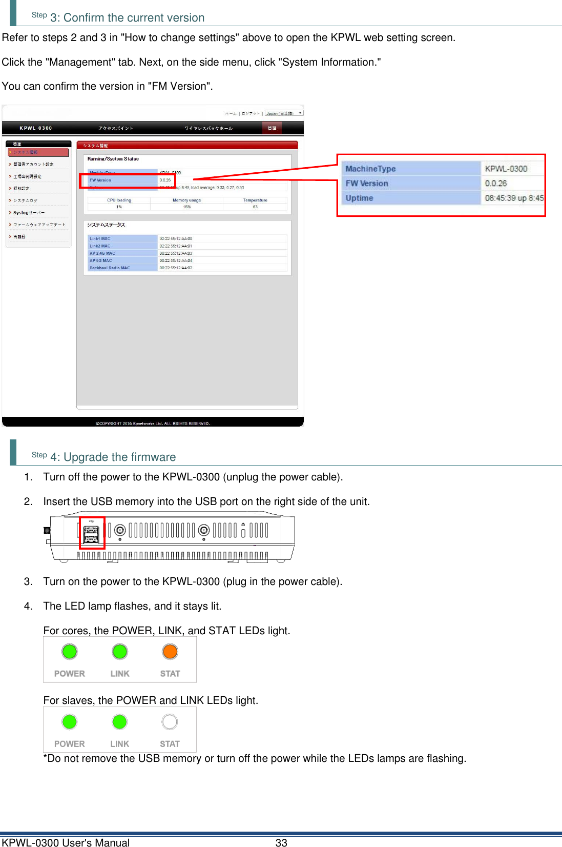 KPWL-0300 User's Manual  33 Step 3: Confirm the current version Refer to steps 2 and 3 in "How to change settings" above to open the KPWL web setting screen.  Click the "Management" tab. Next, on the side menu, click "System Information."  You can confirm the version in "FM Version".    Step 4: Upgrade the firmware 1.  Turn off the power to the KPWL-0300 (unplug the power cable).  2.  Insert the USB memory into the USB port on the right side of the unit.  3.  Turn on the power to the KPWL-0300 (plug in the power cable).  4.  The LED lamp flashes, and it stays lit.  For cores, the POWER, LINK, and STAT LEDs light.     For slaves, the POWER and LINK LEDs light.    *Do not remove the USB memory or turn off the power while the LEDs lamps are flashing.     