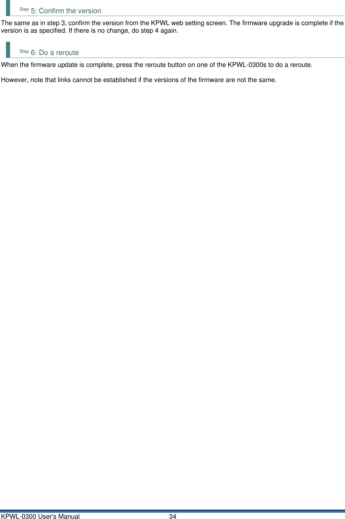 KPWL-0300 User's Manual  34 Step 5: Confirm the version The same as in step 3, confirm the version from the KPWL web setting screen. The firmware upgrade is complete if the version is as specified. If there is no change, do step 4 again.  Step 6: Do a reroute When the firmware update is complete, press the reroute button on one of the KPWL-0300s to do a reroute.  However, note that links cannot be established if the versions of the firmware are not the same.      