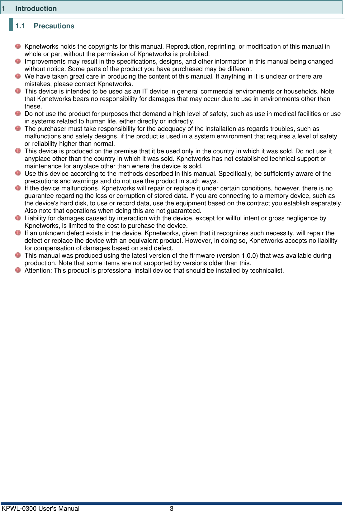 KPWL-0300 User's Manual  3 1  Introduction 1.1  Precautions   Kpnetworks holds the copyrights for this manual. Reproduction, reprinting, or modification of this manual in whole or part without the permission of Kpnetworks is prohibited.   Improvements may result in the specifications, designs, and other information in this manual being changed without notice. Some parts of the product you have purchased may be different.   We have taken great care in producing the content of this manual. If anything in it is unclear or there are mistakes, please contact Kpnetworks.   This device is intended to be used as an IT device in general commercial environments or households. Note that Kpnetworks bears no responsibility for damages that may occur due to use in environments other than these.   Do not use the product for purposes that demand a high level of safety, such as use in medical facilities or use in systems related to human life, either directly or indirectly.   The purchaser must take responsibility for the adequacy of the installation as regards troubles, such as malfunctions and safety designs, if the product is used in a system environment that requires a level of safety or reliability higher than normal.   This device is produced on the premise that it be used only in the country in which it was sold. Do not use it anyplace other than the country in which it was sold. Kpnetworks has not established technical support or maintenance for anyplace other than where the device is sold.   Use this device according to the methods described in this manual. Specifically, be sufficiently aware of the precautions and warnings and do not use the product in such ways.   If the device malfunctions, Kpnetworks will repair or replace it under certain conditions, however, there is no guarantee regarding the loss or corruption of stored data. If you are connecting to a memory device, such as the device's hard disk, to use or record data, use the equipment based on the contract you establish separately. Also note that operations when doing this are not guaranteed.   Liability for damages caused by interaction with the device, except for willful intent or gross negligence by Kpnetworks, is limited to the cost to purchase the device.   If an unknown defect exists in the device, Kpnetworks, given that it recognizes such necessity, will repair the defect or replace the device with an equivalent product. However, in doing so, Kpnetworks accepts no liability for compensation of damages based on said defect.   This manual was produced using the latest version of the firmware (version 1.0.0) that was available during production. Note that some items are not supported by versions older than this.   Attention: This product is professional install device that should be installed by technicalist.          