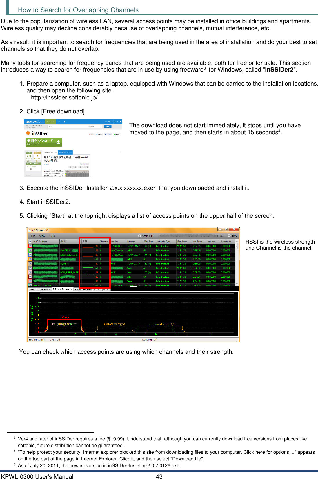 KPWL-0300 User's Manual  43 How to Search for Overlapping Channels Due to the popularization of wireless LAN, several access points may be installed in office buildings and apartments. Wireless quality may decline considerably because of overlapping channels, mutual interference, etc.  As a result, it is important to search for frequencies that are being used in the area of installation and do your best to set channels so that they do not overlap.  Many tools for searching for frequency bands that are being used are available, both for free or for sale. This section introduces a way to search for frequencies that are in use by using freeware3  for Windows, called "InSSIDer2".  1. Prepare a computer, such as a laptop, equipped with Windows that can be carried to the installation locations, and then open the following site. http://inssider.softonic.jp/    2. Click [Free download]   The download does not start immediately, it stops until you have moved to the page, and then starts in about 15 seconds4.        3. Execute the inSSIDer-Installer-2.x.x.xxxxxx.exe5  that you downloaded and install it.  4. Start inSSIDer2.  5. Clicking "Start" at the top right displays a list of access points on the upper half of the screen.        RSSI is the wireless strength and Channel is the channel.               You can check which access points are using which channels and their strength.                                                           3  Ver4 and later of inSSIDer requires a fee ($19.99). Understand that, although you can currently download free versions from places like softonic, future distribution cannot be guaranteed. 4 "To help protect your security, Internet explorer blocked this site from downloading files to your computer. Click here for options ..." appears on the top part of the page in Internet Explorer. Click it, and then select "Download file". 5  As of July 20, 2011, the newest version is inSSIDer-Installer-2.0.7.0126.exe. 