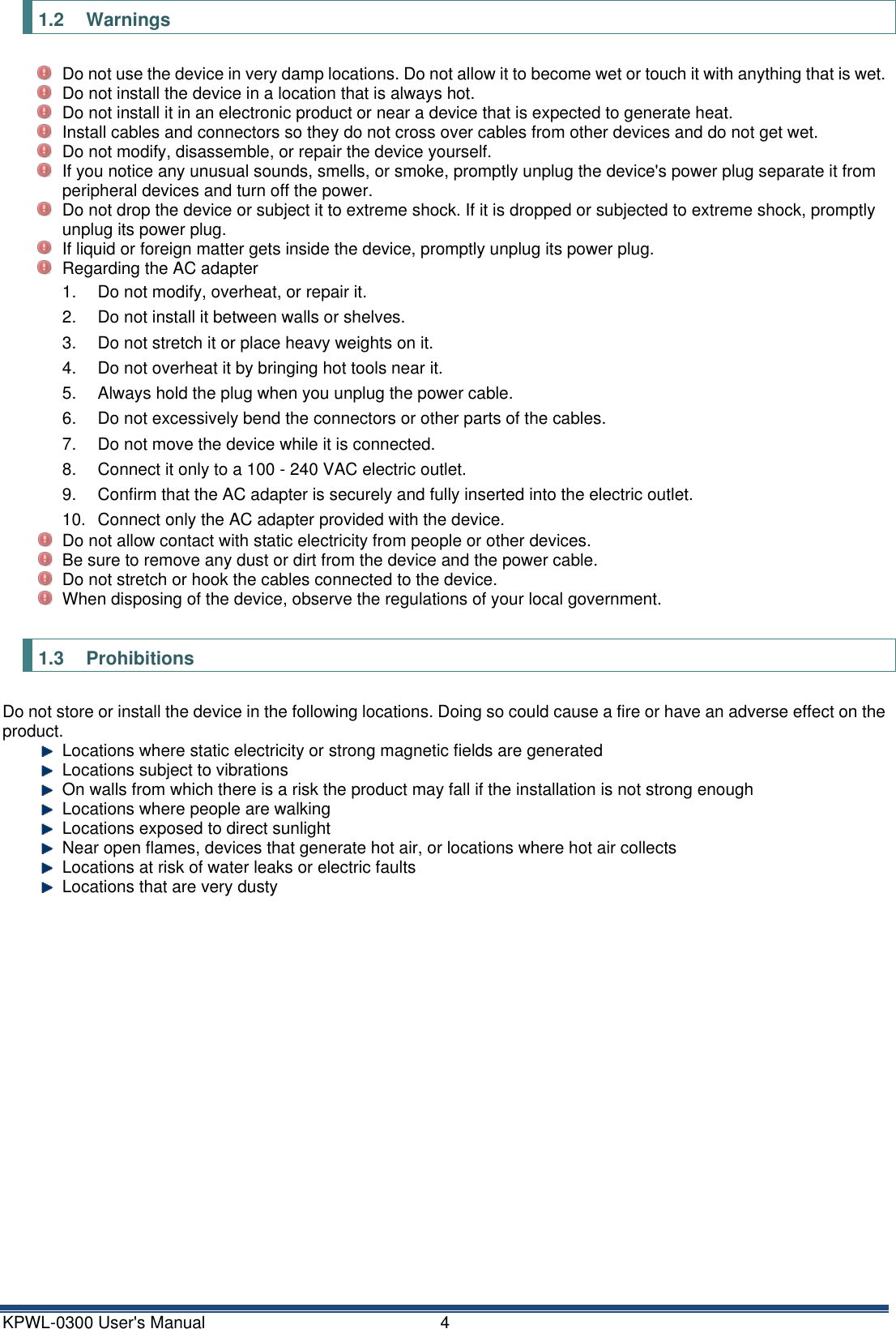 KPWL-0300 User's Manual  4 1.2  Warnings   Do not use the device in very damp locations. Do not allow it to become wet or touch it with anything that is wet.   Do not install the device in a location that is always hot.   Do not install it in an electronic product or near a device that is expected to generate heat.   Install cables and connectors so they do not cross over cables from other devices and do not get wet.   Do not modify, disassemble, or repair the device yourself.   If you notice any unusual sounds, smells, or smoke, promptly unplug the device's power plug separate it from peripheral devices and turn off the power.   Do not drop the device or subject it to extreme shock. If it is dropped or subjected to extreme shock, promptly unplug its power plug.   If liquid or foreign matter gets inside the device, promptly unplug its power plug.   Regarding the AC adapter 1.  Do not modify, overheat, or repair it. 2.  Do not install it between walls or shelves. 3.  Do not stretch it or place heavy weights on it. 4.  Do not overheat it by bringing hot tools near it. 5.  Always hold the plug when you unplug the power cable. 6.  Do not excessively bend the connectors or other parts of the cables. 7.  Do not move the device while it is connected. 8.  Connect it only to a 100 - 240 VAC electric outlet. 9.  Confirm that the AC adapter is securely and fully inserted into the electric outlet. 10.  Connect only the AC adapter provided with the device.   Do not allow contact with static electricity from people or other devices.   Be sure to remove any dust or dirt from the device and the power cable.   Do not stretch or hook the cables connected to the device.   When disposing of the device, observe the regulations of your local government.  1.3  Prohibitions Do not store or install the device in the following locations. Doing so could cause a fire or have an adverse effect on the product.   Locations where static electricity or strong magnetic fields are generated   Locations subject to vibrations   On walls from which there is a risk the product may fall if the installation is not strong enough   Locations where people are walking   Locations exposed to direct sunlight   Near open flames, devices that generate hot air, or locations where hot air collects   Locations at risk of water leaks or electric faults   Locations that are very dusty    