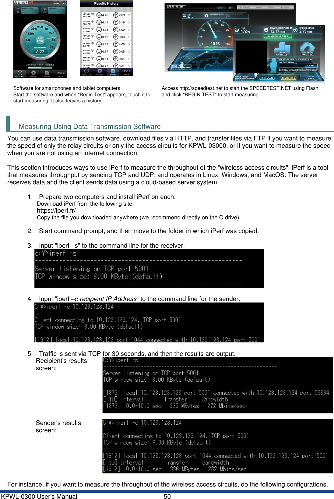 KPWL-0300 User's Manual  50    Software for smartphones and tablet computers Start the software and when "Begin Test" appears, touch it to start measuring. It also leaves a history. Access http://speedtest.net to start the SPEEDTEST.NET using Flash, and click "BEGIN TEST" to start measuring.   Measuring Using Data Transmission Software You can use data transmission software, download files via HTTP, and transfer files via FTP if you want to measure the speed of only the relay circuits or only the access circuits for KPWL-03000, or if you want to measure the speed when you are not using an internet connection.  This section introduces ways to use iPerf to measure the throughput of the "wireless access circuits". iPerf is a tool that measures throughput by sending TCP and UDP, and operates in Linux, Windows, and MacOS. The server receives data and the client sends data using a cloud-based server system.  1.  Prepare two computers and install iPerf on each. Download iPerf from the following site. https://iperf.fr/ Copy the file you downloaded anywhere (we recommend directly on the C drive).  2.  Start command prompt, and then move to the folder in which iPerf was copied.  3.  Input "iperf &ndash;s" to the command line for the receiver.   4.  Input "iperf &ndash;c recipient IP Address" to the command line for the sender.   5.  Traffic is sent via TCP for 30 seconds, and then the results are output. Recipient's results screen:  Sender's results screen:   For instance, if you want to measure the throughput of the wireless access circuits, do the following configurations. 