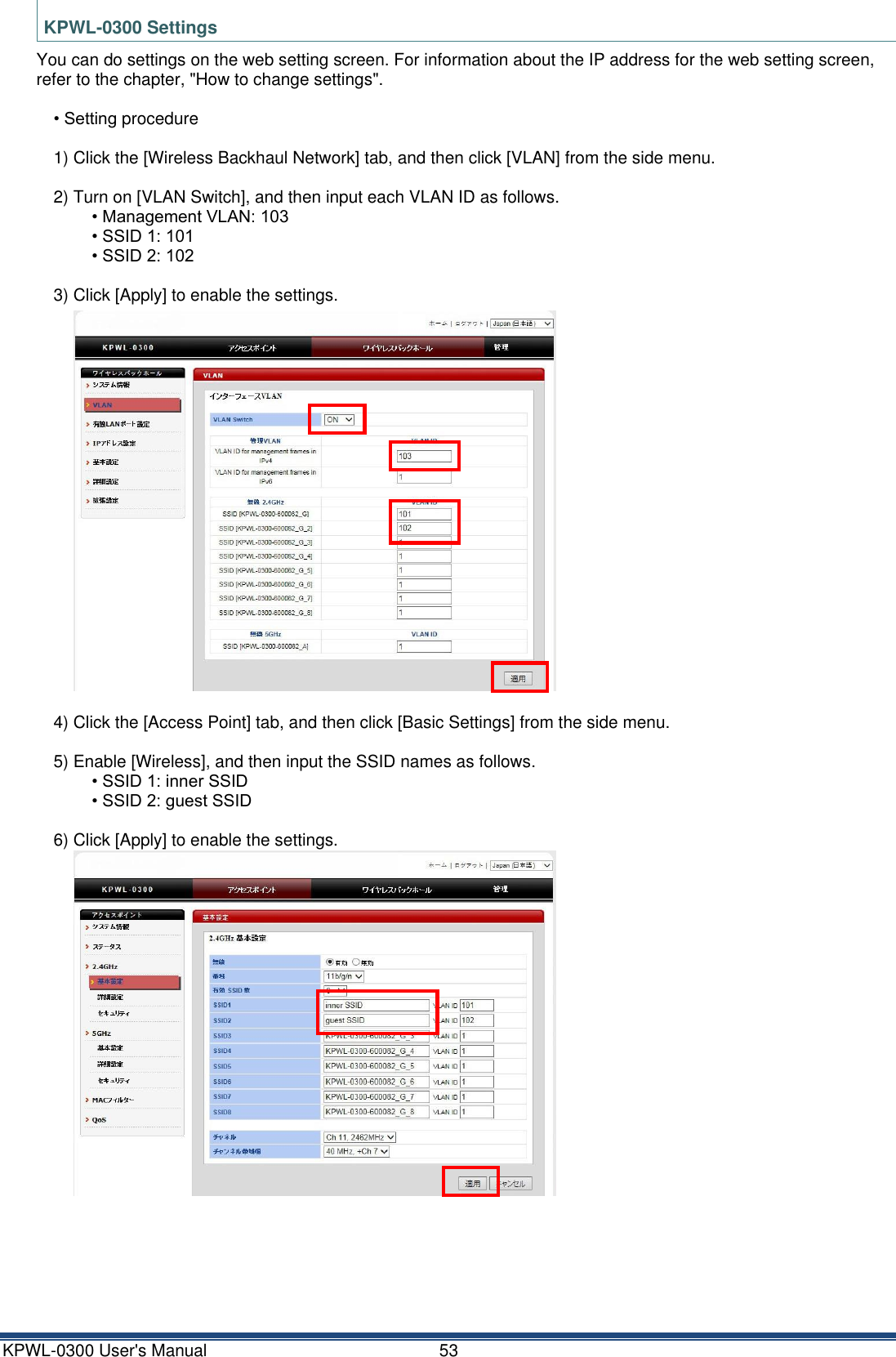 KPWL-0300 User's Manual  53 KPWL-0300 Settings You can do settings on the web setting screen. For information about the IP address for the web setting screen, refer to the chapter, "How to change settings".  &bull; Setting procedure  1) Click the [Wireless Backhaul Network] tab, and then click [VLAN] from the side menu.  2) Turn on [VLAN Switch], and then input each VLAN ID as follows. &bull; Management VLAN: 103 &bull; SSID 1: 101 &bull; SSID 2: 102  3) Click [Apply] to enable the settings.  4) Click the [Access Point] tab, and then click [Basic Settings] from the side menu.  5) Enable [Wireless], and then input the SSID names as follows. &bull; SSID 1: inner SSID &bull; SSID 2: guest SSID  6) Click [Apply] to enable the settings.        