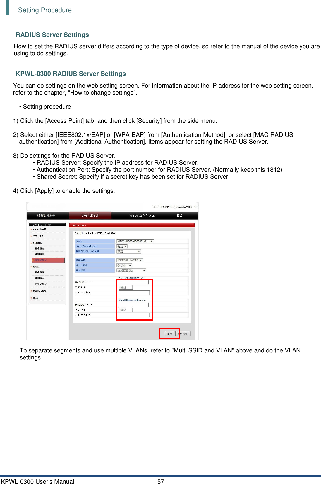 KPWL-0300 User's Manual  57 Setting Procedure  RADIUS Server Settings How to set the RADIUS server differs according to the type of device, so refer to the manual of the device you are using to do settings.  KPWL-0300 RADIUS Server Settings You can do settings on the web setting screen. For information about the IP address for the web setting screen, refer to the chapter, "How to change settings".  &bull; Setting procedure  1) Click the [Access Point] tab, and then click [Security] from the side menu.  2) Select either [IEEE802.1x/EAP] or [WPA-EAP] from [Authentication Method], or select [MAC RADIUS authentication] from [Additional Authentication]. Items appear for setting the RADIUS Server.  3) Do settings for the RADIUS Server. &bull; RADIUS Server: Specify the IP address for RADIUS Server. &bull; Authentication Port: Specify the port number for RADIUS Server. (Normally keep this 1812) &bull; Shared Secret: Specify if a secret key has been set for RADIUS Server.  4) Click [Apply] to enable the settings.   To separate segments and use multiple VLANs, refer to "Multi SSID and VLAN" above and do the VLAN settings.   