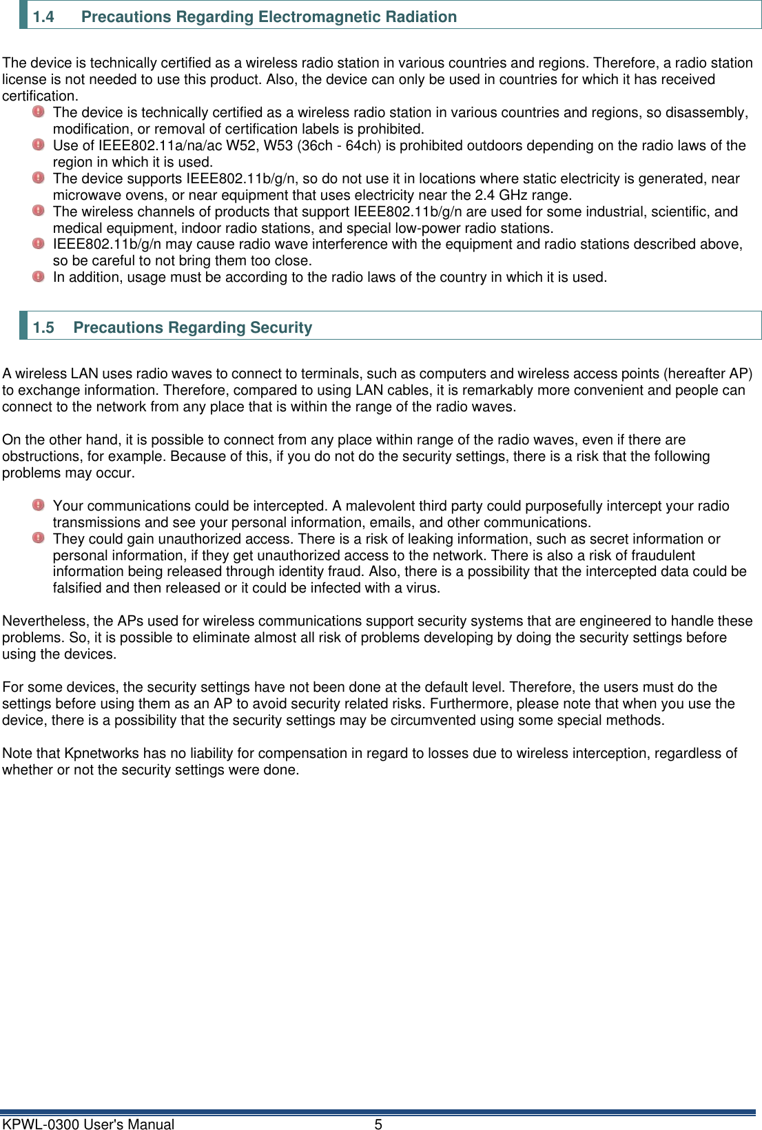 KPWL-0300 User's Manual  5 1.4    Precautions Regarding Electromagnetic Radiation The device is technically certified as a wireless radio station in various countries and regions. Therefore, a radio station license is not needed to use this product. Also, the device can only be used in countries for which it has received certification.   The device is technically certified as a wireless radio station in various countries and regions, so disassembly, modification, or removal of certification labels is prohibited.   Use of IEEE802.11a/na/ac W52, W53 (36ch - 64ch) is prohibited outdoors depending on the radio laws of the region in which it is used.   The device supports IEEE802.11b/g/n, so do not use it in locations where static electricity is generated, near microwave ovens, or near equipment that uses electricity near the 2.4 GHz range.   The wireless channels of products that support IEEE802.11b/g/n are used for some industrial, scientific, and medical equipment, indoor radio stations, and special low-power radio stations.   IEEE802.11b/g/n may cause radio wave interference with the equipment and radio stations described above, so be careful to not bring them too close.   In addition, usage must be according to the radio laws of the country in which it is used.  1.5  Precautions Regarding Security A wireless LAN uses radio waves to connect to terminals, such as computers and wireless access points (hereafter AP) to exchange information. Therefore, compared to using LAN cables, it is remarkably more convenient and people can connect to the network from any place that is within the range of the radio waves.  On the other hand, it is possible to connect from any place within range of the radio waves, even if there are obstructions, for example. Because of this, if you do not do the security settings, there is a risk that the following problems may occur.    Your communications could be intercepted. A malevolent third party could purposefully intercept your radio transmissions and see your personal information, emails, and other communications.   They could gain unauthorized access. There is a risk of leaking information, such as secret information or personal information, if they get unauthorized access to the network. There is also a risk of fraudulent information being released through identity fraud. Also, there is a possibility that the intercepted data could be falsified and then released or it could be infected with a virus.  Nevertheless, the APs used for wireless communications support security systems that are engineered to handle these problems. So, it is possible to eliminate almost all risk of problems developing by doing the security settings before using the devices.  For some devices, the security settings have not been done at the default level. Therefore, the users must do the settings before using them as an AP to avoid security related risks. Furthermore, please note that when you use the device, there is a possibility that the security settings may be circumvented using some special methods.  Note that Kpnetworks has no liability for compensation in regard to losses due to wireless interception, regardless of whether or not the security settings were done.    