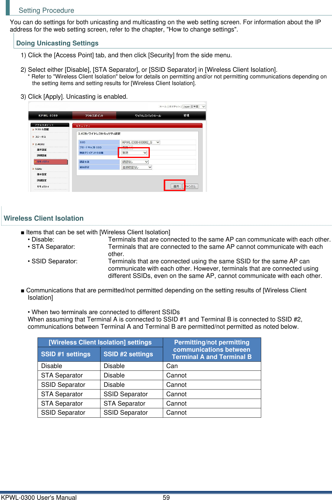 KPWL-0300 User's Manual  59 Setting Procedure You can do settings for both unicasting and multicasting on the web setting screen. For information about the IP address for the web setting screen, refer to the chapter, "How to change settings". Doing Unicasting Settings 1) Click the [Access Point] tab, and then click [Security] from the side menu.  2) Select either [Disable], [STA Separator], or [SSID Separator] in [Wireless Client Isolation]. * Refer to "Wireless Client Isolation" below for details on permitting and/or not permitting communications depending on the setting items and setting results for [Wireless Client Isolation].  3) Click [Apply]. Unicasting is enabled.   Wireless Client Isolation ■ Items that can be set with [Wireless Client Isolation] &bull; Disable:    Terminals that are connected to the same AP can communicate with each other. &bull; STA Separator:    Terminals that are connected to the same AP cannot communicate with each other. &bull; SSID Separator:    Terminals that are connected using the same SSID for the same AP can communicate with each other. However, terminals that are connected using different SSIDs, even on the same AP, cannot communicate with each other.  ■ Communications that are permitted/not permitted depending on the setting results of [Wireless Client Isolation]  &bull; When two terminals are connected to different SSIDs When assuming that Terminal A is connected to SSID #1 and Terminal B is connected to SSID #2, communications between Terminal A and Terminal B are permitted/not permitted as noted below.  [Wireless Client Isolation] settings Permitting/not permitting communications between Terminal A and Terminal B SSID #1 settings SSID #2 settings Disable Disable Can STA Separator Disable Cannot SSID Separator Disable Cannot STA Separator SSID Separator Cannot STA Separator STA Separator Cannot SSID Separator SSID Separator Cannot     