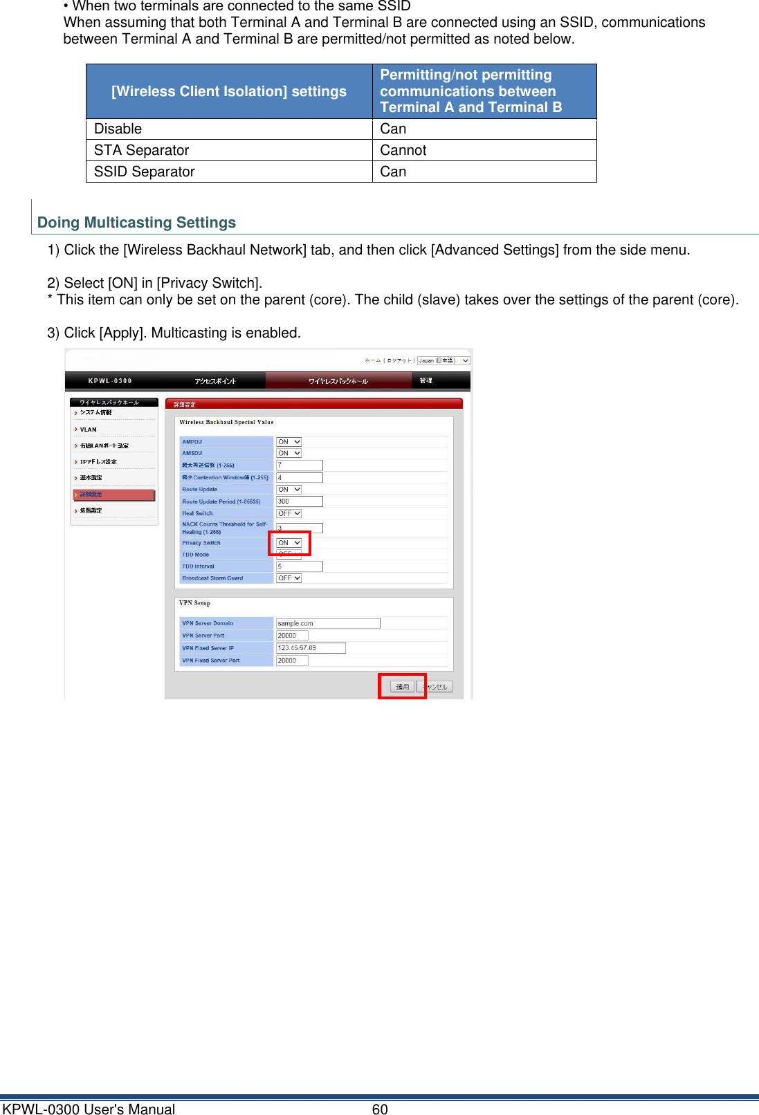 KPWL-0300 User's Manual  60  &bull; When two terminals are connected to the same SSID When assuming that both Terminal A and Terminal B are connected using an SSID, communications between Terminal A and Terminal B are permitted/not permitted as noted below.  [Wireless Client Isolation] settings Permitting/not permitting communications between Terminal A and Terminal B Disable Can STA Separator Cannot SSID Separator Can  Doing Multicasting Settings 1) Click the [Wireless Backhaul Network] tab, and then click [Advanced Settings] from the side menu.  2) Select [ON] in [Privacy Switch]. * This item can only be set on the parent (core). The child (slave) takes over the settings of the parent (core).  3) Click [Apply]. Multicasting is enabled.      