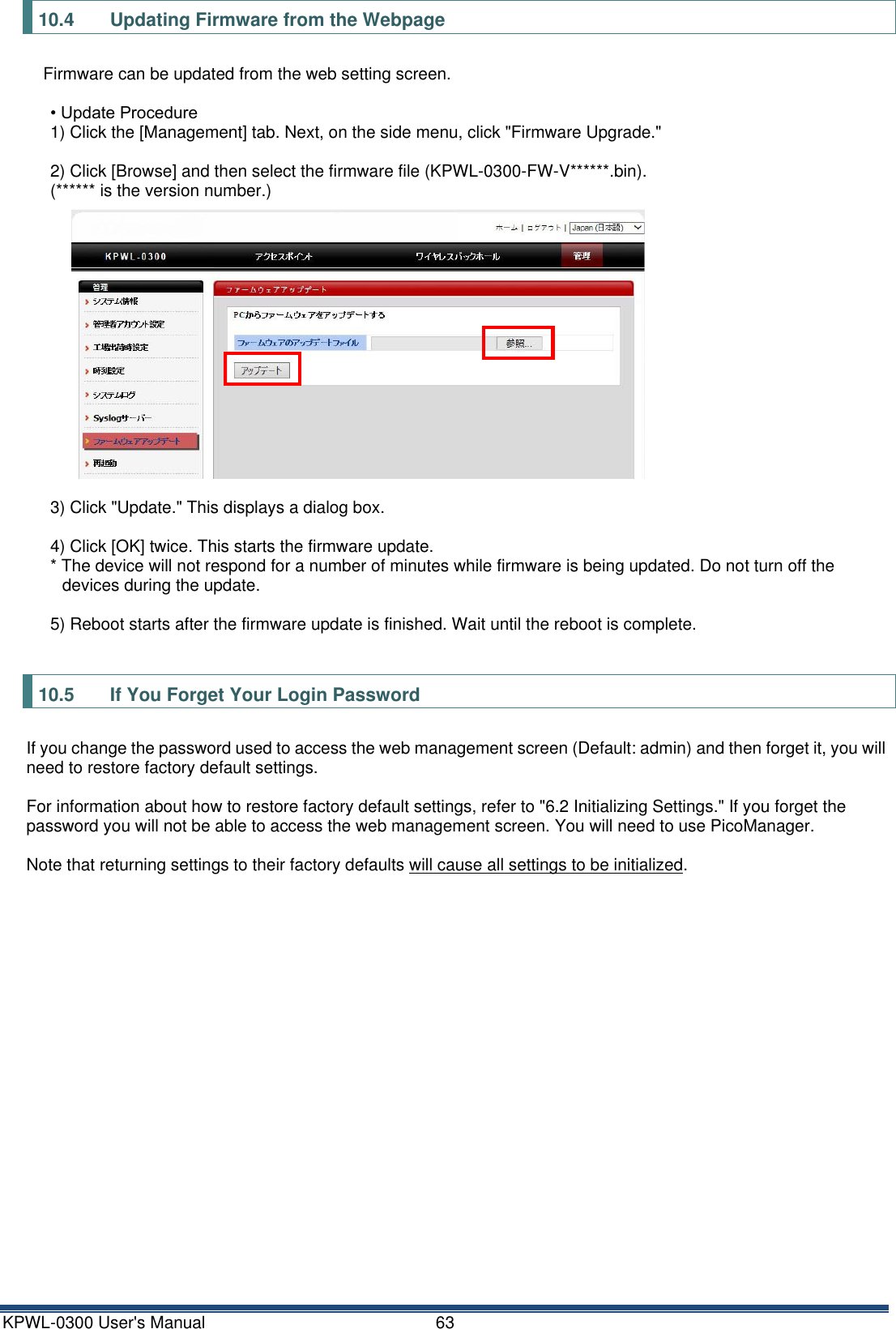 KPWL-0300 User's Manual  63 10.4  Updating Firmware from the Webpage Firmware can be updated from the web setting screen.  &bull; Update Procedure 1) Click the [Management] tab. Next, on the side menu, click "Firmware Upgrade."  2) Click [Browse] and then select the firmware file (KPWL-0300-FW-V******.bin).   (****** is the version number.)  3) Click "Update." This displays a dialog box.  4) Click [OK] twice. This starts the firmware update. * The device will not respond for a number of minutes while firmware is being updated. Do not turn off the devices during the update.  5) Reboot starts after the firmware update is finished. Wait until the reboot is complete.  10.5  If You Forget Your Login Password If you change the password used to access the web management screen (Default: admin) and then forget it, you will need to restore factory default settings.  For information about how to restore factory default settings, refer to "6.2 Initializing Settings." If you forget the password you will not be able to access the web management screen. You will need to use PicoManager.  Note that returning settings to their factory defaults will cause all settings to be initialized.   
