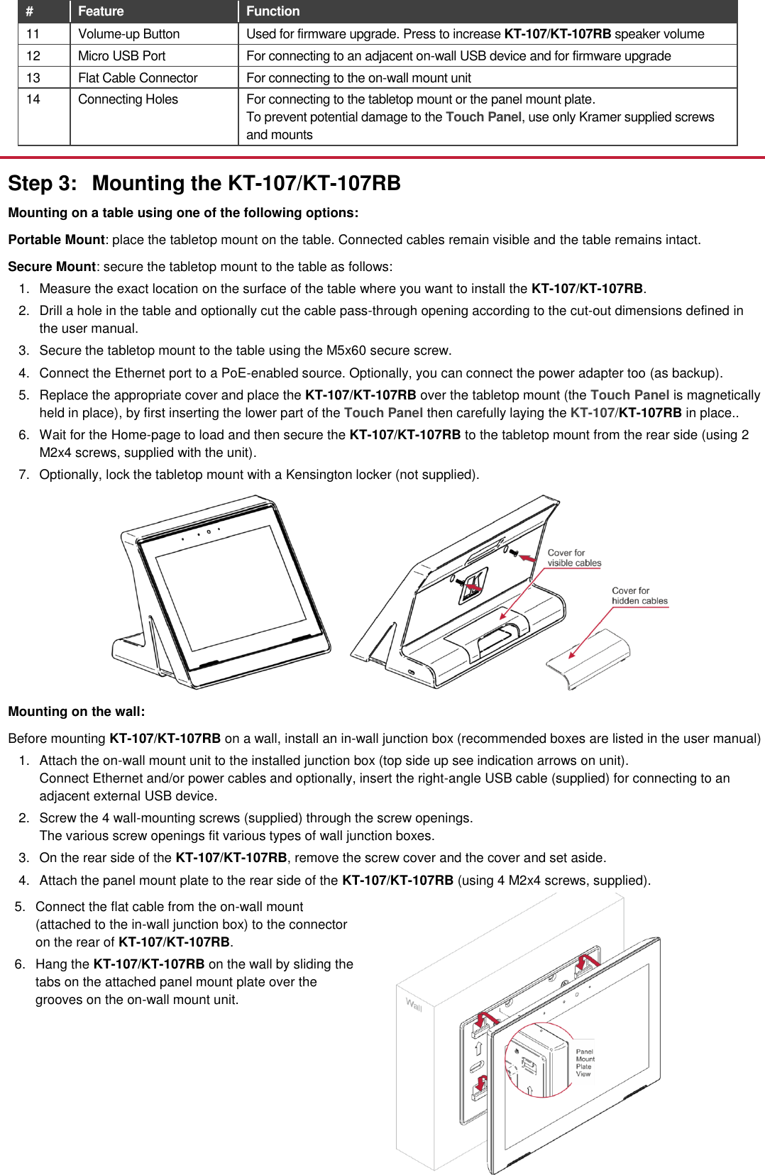 # Feature  Function 11 Volume-up Button Used for firmware upgrade. Press to increase KT-107/KT-107RB speaker volume 12 Micro USB Port For connecting to an adjacent on-wall USB device and for firmware upgrade 13 Flat Cable Connector For connecting to the on-wall mount unit 14 Connecting Holes For connecting to the tabletop mount or the panel mount plate. To prevent potential damage to the Touch Panel, use only Kramer supplied screws and mounts  Step 3:  Mounting the KT-107/KT-107RB Mounting on a table using one of the following options: Portable Mount: place the tabletop mount on the table. Connected cables remain visible and the table remains intact. Secure Mount: secure the tabletop mount to the table as follows: 1.  Measure the exact location on the surface of the table where you want to install the KT-107/KT-107RB. 2.  Drill a hole in the table and optionally cut the cable pass-through opening according to the cut-out dimensions defined in the user manual. 3.  Secure the tabletop mount to the table using the M5x60 secure screw. 4.  Connect the Ethernet port to a PoE-enabled source. Optionally, you can connect the power adapter too (as backup). 5.  Replace the appropriate cover and place the KT-107/KT-107RB over the tabletop mount (the Touch Panel is magnetically held in place), by first inserting the lower part of the Touch Panel then carefully laying the KT-107/KT-107RB in place.. 6.  Wait for the Home-page to load and then secure the KT-107/KT-107RB to the tabletop mount from the rear side (using 2 M2x4 screws, supplied with the unit).  7.  Optionally, lock the tabletop mount with a Kensington locker (not supplied).  Mounting on the wall: Before mounting KT-107/KT-107RB on a wall, install an in-wall junction box (recommended boxes are listed in the user manual) 1.  Attach the on-wall mount unit to the installed junction box (top side up see indication arrows on unit). Connect Ethernet and/or power cables and optionally, insert the right-angle USB cable (supplied) for connecting to an adjacent external USB device. 2.  Screw the 4 wall-mounting screws (supplied) through the screw openings. The various screw openings fit various types of wall junction boxes. 3.  On the rear side of the KT-107/KT-107RB, remove the screw cover and the cover and set aside. 4.  Attach the panel mount plate to the rear side of the KT-107/KT-107RB (using 4 M2x4 screws, supplied). 5.  Connect the flat cable from the on-wall mount (attached to the in-wall junction box) to the connector on the rear of KT-107/KT-107RB. 6.  Hang the KT-107/KT-107RB on the wall by sliding the tabs on the attached panel mount plate over the grooves on the on-wall mount unit.   