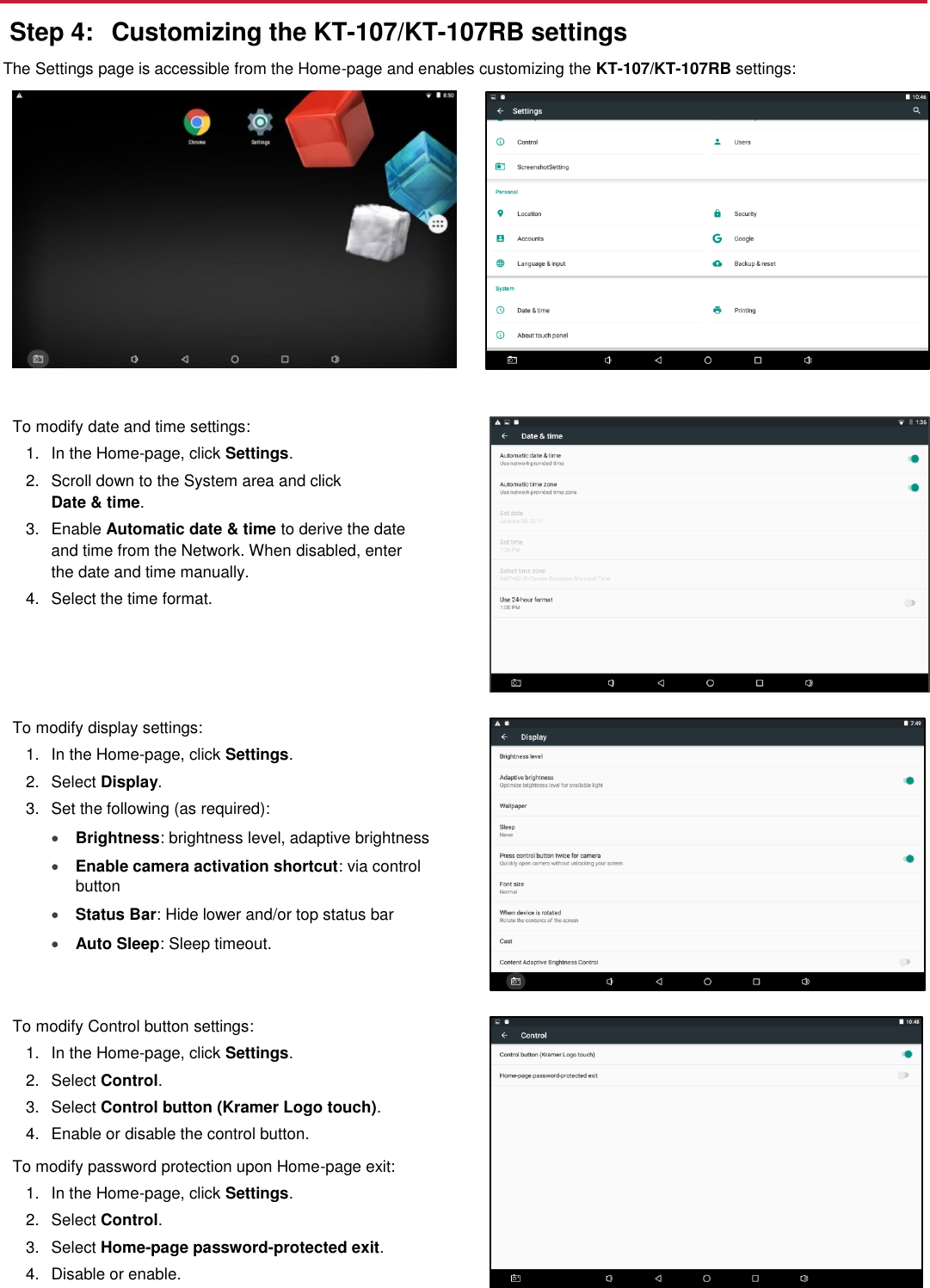  Step 4:  Customizing the KT-107/KT-107RB settings The Settings page is accessible from the Home-page and enables customizing the KT-107/KT-107RB settings:    To modify date and time settings: 1.  In the Home-page, click Settings. 2.  Scroll down to the System area and click  Date &amp; time.  3.  Enable Automatic date &amp; time to derive the date and time from the Network. When disabled, enter the date and time manually. 4.  Select the time format.  To modify display settings: 1.  In the Home-page, click Settings. 2.  Select Display. 3.  Set the following (as required):   Brightness: brightness level, adaptive brightness  Enable camera activation shortcut: via control button  Status Bar: Hide lower and/or top status bar   Auto Sleep: Sleep timeout.  To modify Control button settings: 1.  In the Home-page, click Settings. 2.  Select Control. 3.  Select Control button (Kramer Logo touch). 4.  Enable or disable the control button. To modify password protection upon Home-page exit: 1.  In the Home-page, click Settings. 2.  Select Control. 3.  Select Home-page password-protected exit. 4.  Disable or enable.      