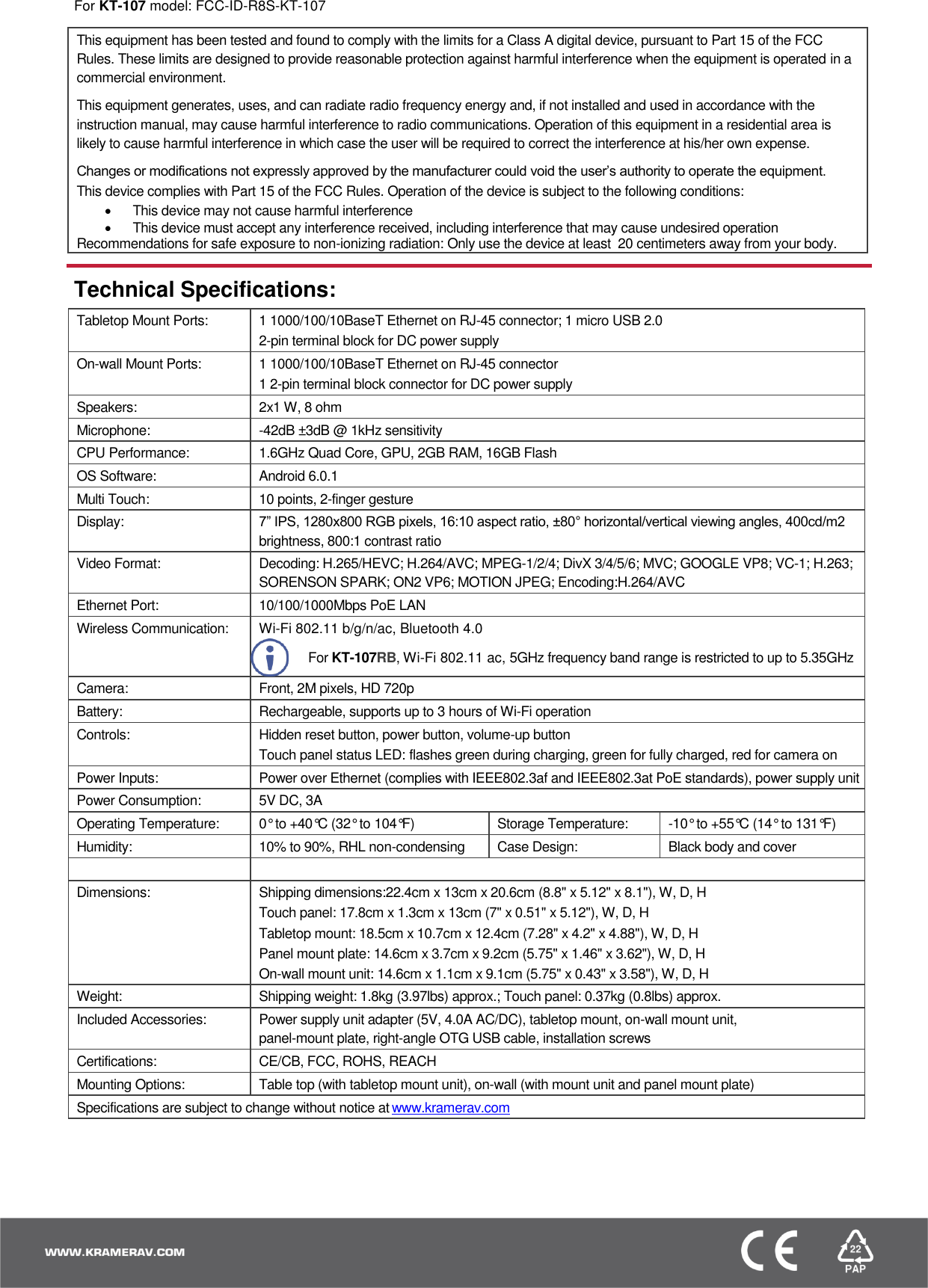  For KT-107 model: FCC-ID-R8S-KT-107  This equipment has been tested and found to comply with the limits for a Class A digital device, pursuant to Part 15 of the FCC Rules. These limits are designed to provide reasonable protection against harmful interference when the equipment is operated in a commercial environment. This equipment generates, uses, and can radiate radio frequency energy and, if not installed and used in accordance with the instruction manual, may cause harmful interference to radio communications. Operation of this equipment in a residential area is likely to cause harmful interference in which case the user will be required to correct the interference at his/her own expense.  Changes or modifications not expressly approved by the manufacturer could void the user’s authority to operate the equipment. This device complies with Part 15 of the FCC Rules. Operation of the device is subject to the following conditions:   This device may not cause harmful interference   This device must accept any interference received, including interference that may cause undesired operation Recommendations for safe exposure to non-ionizing radiation: Only use the device at least  20 centimeters away from your body.  Technical Specifications: Tabletop Mount Ports: 1 1000/100/10BaseT Ethernet on RJ-45 connector; 1 micro USB 2.0 2-pin terminal block for DC power supply On-wall Mount Ports: 1 1000/100/10BaseT Ethernet on RJ-45 connector 1 2-pin terminal block connector for DC power supply Speakers: 2x1 W, 8 ohm  Microphone: -42dB ±3dB @ 1kHz sensitivity CPU Performance: 1.6GHz Quad Core, GPU, 2GB RAM, 16GB Flash OS Software: Android 6.0.1 Multi Touch: 10 points, 2-finger gesture Display: 7” IPS, 1280x800 RGB pixels, 16:10 aspect ratio, ±80° horizontal/vertical viewing angles, 400cd/m2 brightness, 800:1 contrast ratio Video Format: Decoding: H.265/HEVC; H.264/AVC; MPEG-1/2/4; DivX 3/4/5/6; MVC; GOOGLE VP8; VC-1; H.263; SORENSON SPARK; ON2 VP6; MOTION JPEG; Encoding:H.264/AVC Ethernet Port: 10/100/1000Mbps PoE LAN  Wireless Communication: Wi-Fi 802.11 b/g/n/ac, Bluetooth 4.0   For KT-107RB, Wi-Fi 802.11 ac, 5GHz frequency band range is restricted to up to 5.35GHz Camera: Front, 2M pixels, HD 720p Battery: Rechargeable, supports up to 3 hours of Wi-Fi operation  Controls: Hidden reset button, power button, volume-up button Touch panel status LED: flashes green during charging, green for fully charged, red for camera on Power Inputs: Power over Ethernet (complies with IEEE802.3af and IEEE802.3at PoE standards), power supply unit Power Consumption: 5V DC, 3A Operating Temperature: 0° to +40°C (32° to 104°F) Storage Temperature: -10° to +55°C (14° to 131°F)  Humidity: 10% to 90%, RHL non-condensing Case Design: Black body and cover   Dimensions: Shipping dimensions:22.4cm x 13cm x 20.6cm (8.8&quot; x 5.12&quot; x 8.1&quot;), W, D, H Touch panel: 17.8cm x 1.3cm x 13cm (7&quot; x 0.51&quot; x 5.12&quot;), W, D, H Tabletop mount: 18.5cm x 10.7cm x 12.4cm (7.28&quot; x 4.2&quot; x 4.88&quot;), W, D, H Panel mount plate: 14.6cm x 3.7cm x 9.2cm (5.75&quot; x 1.46&quot; x 3.62&quot;), W, D, H On-wall mount unit: 14.6cm x 1.1cm x 9.1cm (5.75&quot; x 0.43&quot; x 3.58&quot;), W, D, H Weight: Shipping weight: 1.8kg (3.97lbs) approx.; Touch panel: 0.37kg (0.8lbs) approx. Included Accessories: Power supply unit adapter (5V, 4.0A AC/DC), tabletop mount, on-wall mount unit,  panel-mount plate, right-angle OTG USB cable, installation screws Certifications: CE/CB, FCC, ROHS, REACH Mounting Options: Table top (with tabletop mount unit), on-wall (with mount unit and panel mount plate) Specifications are subject to change without notice at www.kramerav.com  