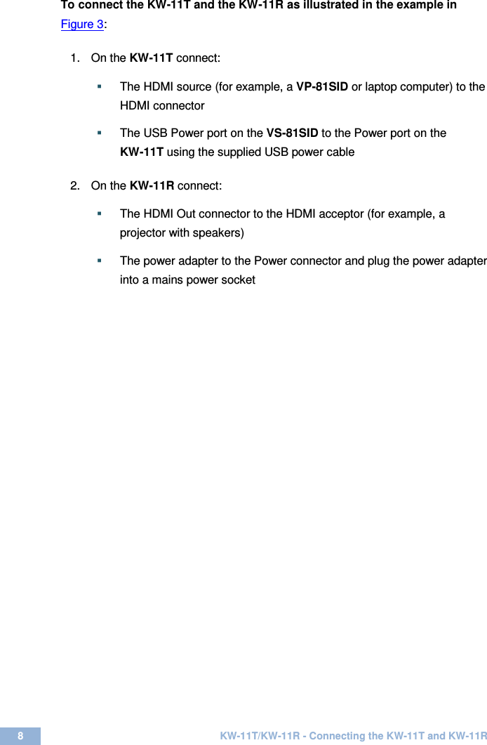  8  KW-11T/KW-11R - Connecting the KW-11T and KW-11R  To connect the KW-11T and the KW-11R as illustrated in the example in Figure 3:   1.  On the KW-11T connect:   The HDMI source (for example, a VP-81SID or laptop computer) to the HDMI connector     The USB Power port on the VS-81SID to the Power port on the  KW-11T using the supplied USB power cable      2.  On the KW-11R connect:   The HDMI Out connector to the HDMI acceptor (for example, a projector with speakers)   The power adapter to the Power connector and plug the power adapter into a mains power socket      