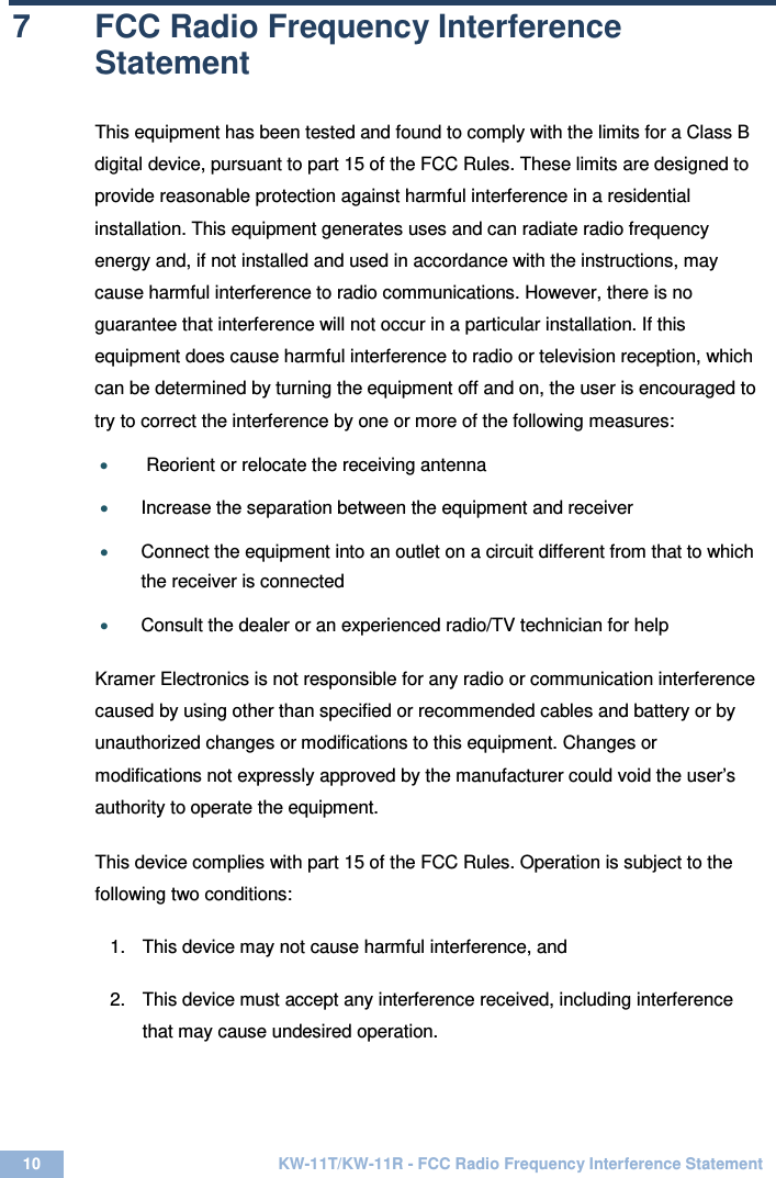  10 KW-11T/KW-11R - FCC Radio Frequency Interference Statement  7  FCC Radio Frequency Interference Statement  This equipment has been tested and found to comply with the limits for a Class B digital device, pursuant to part 15 of the FCC Rules. These limits are designed to provide reasonable protection against harmful interference in a residential installation. This equipment generates uses and can radiate radio frequency energy and, if not installed and used in accordance with the instructions, may cause harmful interference to radio communications. However, there is no guarantee that interference will not occur in a particular installation. If this equipment does cause harmful interference to radio or television reception, which can be determined by turning the equipment off and on, the user is encouraged to try to correct the interference by one or more of the following measures:  •  Reorient or relocate the receiving antenna  • Increase the separation between the equipment and receiver  • Connect the equipment into an outlet on a circuit different from that to which the receiver is connected  • Consult the dealer or an experienced radio/TV technician for help   Kramer Electronics is not responsible for any radio or communication interference caused by using other than specified or recommended cables and battery or by unauthorized changes or modifications to this equipment. Changes or modifications not expressly approved by the manufacturer could void the user’s authority to operate the equipment. This device complies with part 15 of the FCC Rules. Operation is subject to the following two conditions:  1.  This device may not cause harmful interference, and  2.  This device must accept any interference received, including interference that may cause undesired operation.