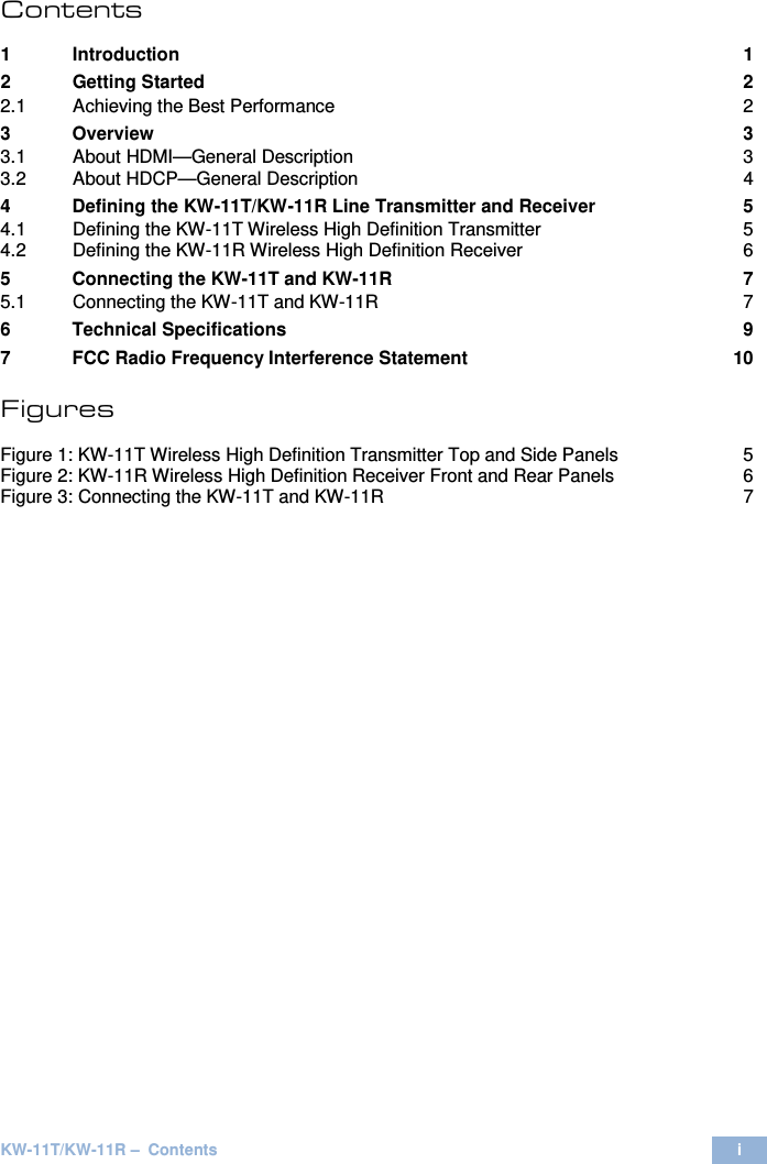  KW-11T/KW-11R –  Contents i  Contents  1 Introduction  1 2 Getting Started  2 2.1 Achieving the Best Performance  2 3 Overview  3 3.1 About HDMI—General Description  3 3.2 About HDCP—General Description  4 4 Defining the KW-11T/KW-11R Line Transmitter and Receiver  5 4.1 Defining the KW-11T Wireless High Definition Transmitter  5 4.2 Defining the KW-11R Wireless High Definition Receiver  6 5 Connecting the KW-11T and KW-11R  7 5.1 Connecting the KW-11T and KW-11R  7 6 Technical Specifications  9 7 FCC Radio Frequency Interference Statement 10 Figures UFigure 1: KW-11T Wireless High Definition Transmitter Top and Side PanelsU  5 UFigure 2: KW-11R Wireless High Definition Receiver Front and Rear PanelsU  6 UFigure 3: Connecting the KW-11T and KW-11RU  7   