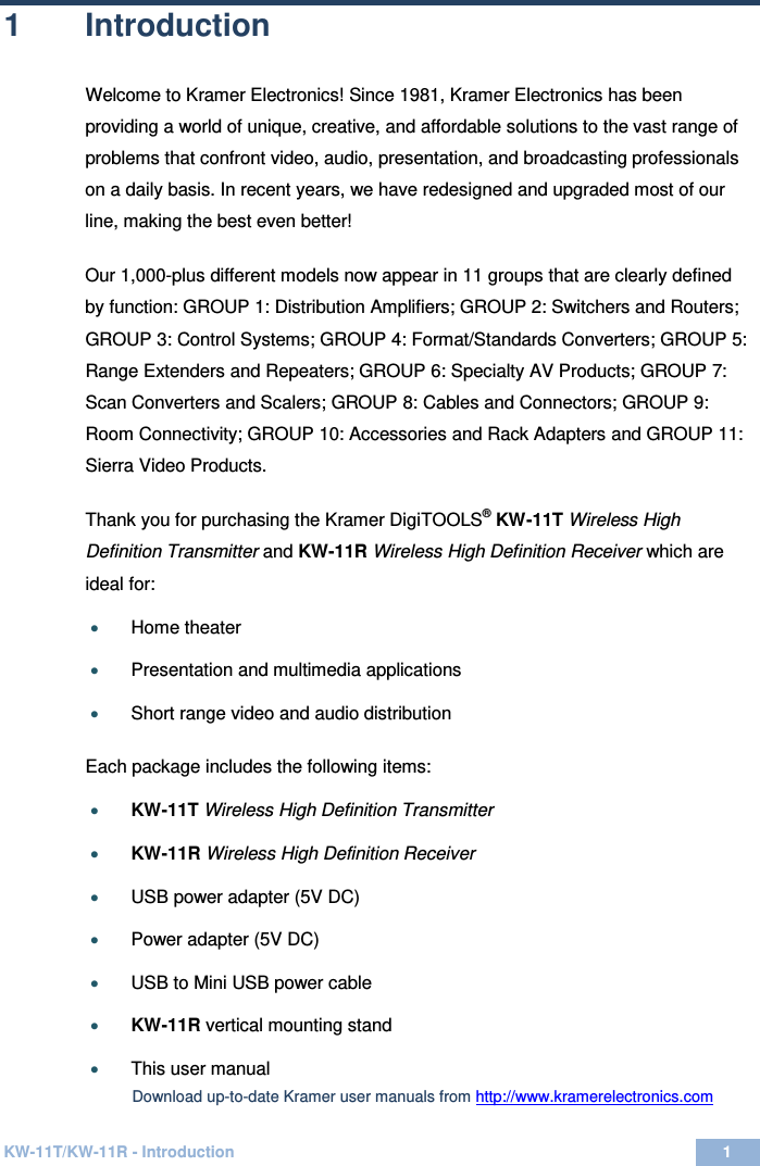 KW-11T/KW-11R - Introduction 1  1 1  Introduction Welcome to Kramer Electronics! Since 1981, Kramer Electronics has been providing a world of unique, creative, and affordable solutions to the vast range of problems that confront video, audio, presentation, and broadcasting professionals on a daily basis. In recent years, we have redesigned and upgraded most of our line, making the best even better!  Our 1,000-plus different models now appear in 11 groups that are clearly defined by function: GROUP 1: Distribution Amplifiers; GROUP 2: Switchers and Routers; GROUP 3: Control Systems; GROUP 4: Format/Standards Converters; GROUP 5: Range Extenders and Repeaters; GROUP 6: Specialty AV Products; GROUP 7: Scan Converters and Scalers; GROUP 8: Cables and Connectors; GROUP 9: Room Connectivity; GROUP 10: Accessories and Rack Adapters and GROUP 11: Sierra Video Products.   Thank you for purchasing the Kramer DigiTOOLS® KW-11T Wireless High Definition Transmitter and KW-11R Wireless High Definition Receiver which are ideal for: • Home theater  • Presentation and multimedia applications  • Short range video and audio distribution   Each package includes the following items:  • KW-11T Wireless High Definition Transmitter  • KW-11R Wireless High Definition Receiver  • USB power adapter (5V DC)     • Power adapter (5V DC)   • USB to Mini USB power cable  • KW-11R vertical mounting stand   • This user manual   Download up-to-date Kramer user manuals from http://www.kramerelectronics.com  