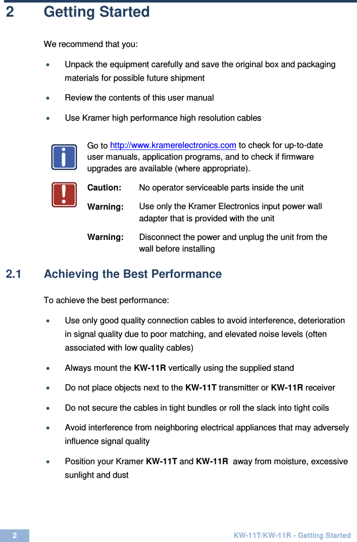  2  KW-11T/KW-11R - Getting Started  2  Getting Started We recommend that you: • Unpack the equipment carefully and save the original box and packaging materials for possible future shipment  • Review the contents of this user manual  • Use Kramer high performance high resolution cables    Go to http://www.kramerelectronics.com to check for up-to-date user manuals, application programs, and to check if firmware upgrades are available (where appropriate).   Caution: No operator serviceable parts inside the unit  Warning: Use only the Kramer Electronics input power wall adapter that is provided with the unit  Warning: Disconnect the power and unplug the unit from the wall before installing   2.1  Achieving the Best Performance  To achieve the best performance:  • Use only good quality connection cables to avoid interference, deterioration in signal quality due to poor matching, and elevated noise levels (often associated with low quality cables)   • Always mount the KW-11R vertically using the supplied stand   • Do not place objects next to the KW-11T transmitter or KW-11R receiver   • Do not secure the cables in tight bundles or roll the slack into tight coils   • Avoid interference from neighboring electrical appliances that may adversely influence signal quality   • Position your Kramer KW-11T and KW-11R  away from moisture, excessive sunlight and dust    i!