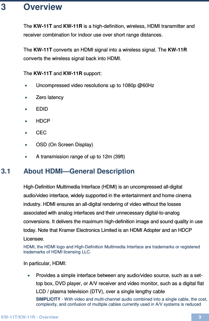  KW-11T/KW-11R - Overview 3  3 3  Overview The KW-11T and KW-11R is a high-definition, wireless, HDMI transmitter and receiver combination for indoor use over short range distances.   The KW-11T converts an HDMI signal into a wireless signal. The KW-11R converts the wireless signal back into HDMI.  The KW-11T and KW-11R support:  • Uncompressed video resolutions up to 1080p @60Hz   • Zero latency   • EDID  • HDCP • CEC  • OSD (On Screen Display)    • A transmission range of up to 12m (39ft)   3.1  About HDMI—General Description High-Definition Multimedia Interface (HDMI) is an uncompressed all-digital audio/video interface, widely supported in the entertainment and home cinema industry. HDMI ensures an all-digital rendering of video without the losses associated with analog interfaces and their unnecessary digital-to-analog conversions. It delivers the maximum high-definition image and sound quality in use today. Note that Kramer Electronics Limited is an HDMI Adopter and an HDCP Licensee. HDMI, the HDMI logo and High-Definition Multimedia Interface are trademarks or registered trademarks of HDMI licensing LLC. In particular, HDMI: • Provides a simple interface between any audio/video source, such as a set-top box, DVD player, or A/V receiver and video monitor, such as a digital flat  LCD / plasma television (DTV), over a single lengthy cable SIMPLICITY - With video and multi-channel audio combined into a single cable, the cost, complexity, and confusion of multiple cables currently used in A/V systems is reduced 