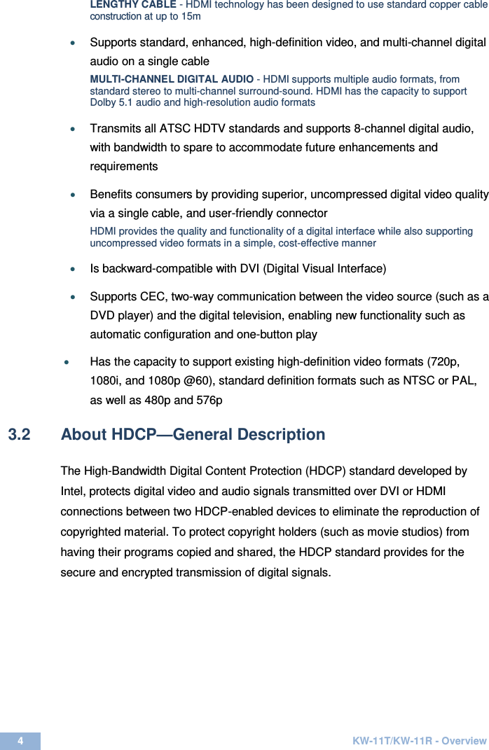  4  KW-11T/KW-11R - Overview  LENGTHY CABLE - HDMI technology has been designed to use standard copper cable construction at up to 15m • Supports standard, enhanced, high-definition video, and multi-channel digital audio on a single cable MULTI-CHANNEL DIGITAL AUDIO - HDMI supports multiple audio formats, from standard stereo to multi-channel surround-sound. HDMI has the capacity to support Dolby 5.1 audio and high-resolution audio formats • Transmits all ATSC HDTV standards and supports 8-channel digital audio, with bandwidth to spare to accommodate future enhancements and requirements • Benefits consumers by providing superior, uncompressed digital video quality via a single cable, and user-friendly connector HDMI provides the quality and functionality of a digital interface while also supporting uncompressed video formats in a simple, cost-effective manner • Is backward-compatible with DVI (Digital Visual Interface) • Supports CEC, two-way communication between the video source (such as a DVD player) and the digital television, enabling new functionality such as automatic configuration and one-button play • Has the capacity to support existing high-definition video formats (720p, 1080i, and 1080p @60), standard definition formats such as NTSC or PAL, as well as 480p and 576p  3.2  About HDCP—General Description  The High-Bandwidth Digital Content Protection (HDCP) standard developed by Intel, protects digital video and audio signals transmitted over DVI or HDMI connections between two HDCP-enabled devices to eliminate the reproduction of copyrighted material. To protect copyright holders (such as movie studios) from having their programs copied and shared, the HDCP standard provides for the secure and encrypted transmission of digital signals.   