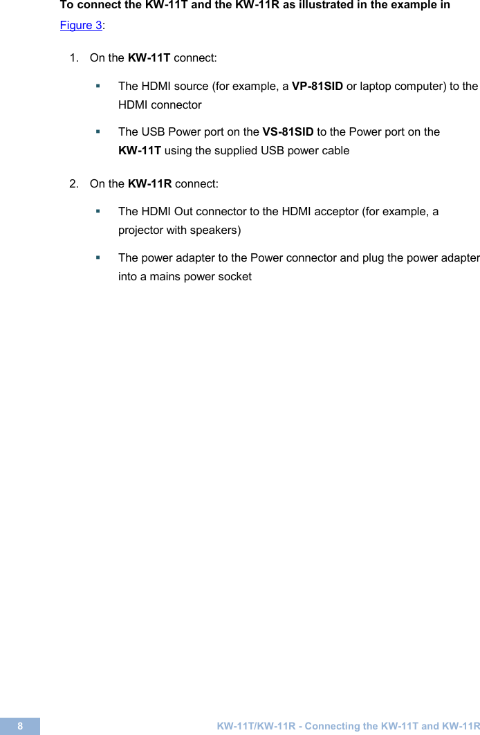  8  KW-11T/KW-11R - Connecting the KW-11T and KW-11R  To connect the KW-11T and the KW-11R as illustrated in the example in Figure 3:   1.  On the KW-11T connect:   The HDMI source (for example, a VP-81SID or laptop computer) to the HDMI connector     The USB Power port on the VS-81SID to the Power port on the  KW-11T using the supplied USB power cable      2.  On the KW-11R connect:   The HDMI Out connector to the HDMI acceptor (for example, a projector with speakers)   The power adapter to the Power connector and plug the power adapter into a mains power socket      