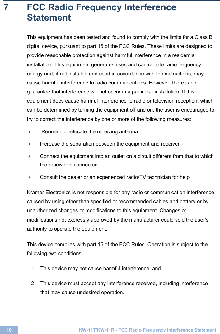  10 KW-11T/KW-11R - FCC Radio Frequency Interference Statement  7  FCC Radio Frequency Interference Statement  This equipment has been tested and found to comply with the limits for a Class B digital device, pursuant to part 15 of the FCC Rules. These limits are designed to provide reasonable protection against harmful interference in a residential installation. This equipment generates uses and can radiate radio frequency energy and, if not installed and used in accordance with the instructions, may cause harmful interference to radio communications. However, there is no guarantee that interference will not occur in a particular installation. If this equipment does cause harmful interference to radio or television reception, which can be determined by turning the equipment off and on, the user is encouraged to try to correct the interference by one or more of the following measures:  •  Reorient or relocate the receiving antenna  • Increase the separation between the equipment and receiver  • Connect the equipment into an outlet on a circuit different from that to which the receiver is connected  • Consult the dealer or an experienced radio/TV technician for help   Kramer Electronics is not responsible for any radio or communication interference caused by using other than specified or recommended cables and battery or by unauthorized changes or modifications to this equipment. Changes or modifications not expressly approved by the manufacturer could void the user’s authority to operate the equipment. This device complies with part 15 of the FCC Rules. Operation is subject to the following two conditions:  1.  This device may not cause harmful interference, and  2.  This device must accept any interference received, including interference that may cause undesired operation.