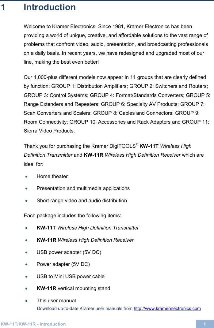  KW-11T/KW-11R - Introduction 1  1 1  Introduction Welcome to Kramer Electronics! Since 1981, Kramer Electronics has been providing a world of unique, creative, and affordable solutions to the vast range of problems that confront video, audio, presentation, and broadcasting professionals on a daily basis. In recent years, we have redesigned and upgraded most of our line, making the best even better!  Our 1,000-plus different models now appear in 11 groups that are clearly defined by function: GROUP 1: Distribution Amplifiers; GROUP 2: Switchers and Routers; GROUP 3: Control Systems; GROUP 4: Format/Standards Converters; GROUP 5: Range Extenders and Repeaters; GROUP 6: Specialty AV Products; GROUP 7: Scan Converters and Scalers; GROUP 8: Cables and Connectors; GROUP 9: Room Connectivity; GROUP 10: Accessories and Rack Adapters and GROUP 11: Sierra Video Products.   Thank you for purchasing the Kramer DigiTOOLS® KW-11T Wireless High Definition Transmitter and KW-11R Wireless High Definition Receiver which are ideal for: • Home theater  • Presentation and multimedia applications  • Short range video and audio distribution   Each package includes the following items:  • KW-11T Wireless High Definition Transmitter  • KW-11R Wireless High Definition Receiver  • USB power adapter (5V DC)     • Power adapter (5V DC)   • USB to Mini USB power cable  • KW-11R vertical mounting stand   • This user manual   Download up-to-date Kramer user manuals from http://www.kramerelectronics.com  