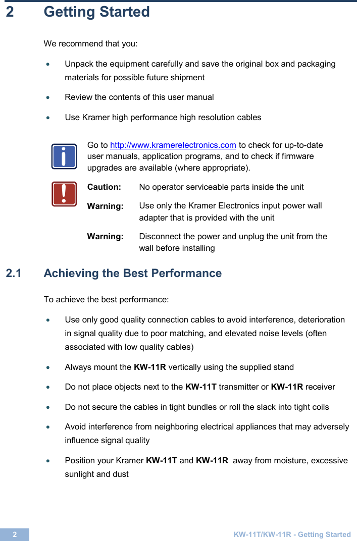 2  KW-11T/KW-11R - Getting Started  2  Getting Started We recommend that you: • Unpack the equipment carefully and save the original box and packaging materials for possible future shipment  • Review the contents of this user manual  • Use Kramer high performance high resolution cables    Go to http://www.kramerelectronics.com to check for up-to-date user manuals, application programs, and to check if firmware upgrades are available (where appropriate).   Caution: No operator serviceable parts inside the unit  Warning: Use only the Kramer Electronics input power wall adapter that is provided with the unit  Warning: Disconnect the power and unplug the unit from the wall before installing   2.1  Achieving the Best Performance  To achieve the best performance:  • Use only good quality connection cables to avoid interference, deterioration in signal quality due to poor matching, and elevated noise levels (often associated with low quality cables)   • Always mount the KW-11R vertically using the supplied stand   • Do not place objects next to the KW-11T transmitter or KW-11R receiver   • Do not secure the cables in tight bundles or roll the slack into tight coils   • Avoid interference from neighboring electrical appliances that may adversely influence signal quality   • Position your Kramer KW-11T and KW-11R  away from moisture, excessive sunlight and dust    i!