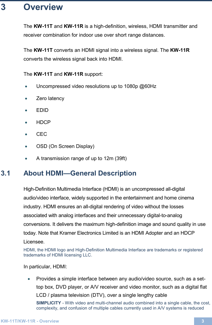  KW-11T/KW-11R - Overview 3  3 3  Overview The KW-11T and KW-11R is a high-definition, wireless, HDMI transmitter and receiver combination for indoor use over short range distances.   The KW-11T converts an HDMI signal into a wireless signal. The KW-11R converts the wireless signal back into HDMI.  The KW-11T and KW-11R support:  • Uncompressed video resolutions up to 1080p @60Hz   • Zero latency   • EDID  • HDCP • CEC  • OSD (On Screen Display)    • A transmission range of up to 12m (39ft)   3.1  About HDMI—General Description High-Definition Multimedia Interface (HDMI) is an uncompressed all-digital audio/video interface, widely supported in the entertainment and home cinema industry. HDMI ensures an all-digital rendering of video without the losses associated with analog interfaces and their unnecessary digital-to-analog conversions. It delivers the maximum high-definition image and sound quality in use today. Note that Kramer Electronics Limited is an HDMI Adopter and an HDCP Licensee. HDMI, the HDMI logo and High-Definition Multimedia Interface are trademarks or registered trademarks of HDMI licensing LLC. In particular, HDMI: • Provides a simple interface between any audio/video source, such as a set-top box, DVD player, or A/V receiver and video monitor, such as a digital flat  LCD / plasma television (DTV), over a single lengthy cable SIMPLICITY - With video and multi-channel audio combined into a single cable, the cost, complexity, and confusion of multiple cables currently used in A/V systems is reduced 